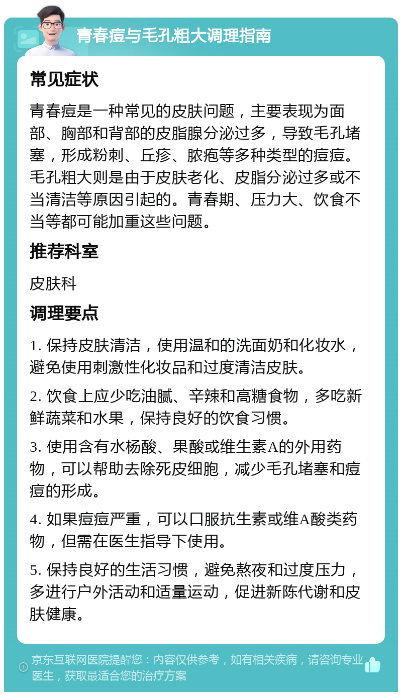 青春痘与毛孔粗大调理指南 常见症状 青春痘是一种常见的皮肤问题，主要表现为面部、胸部和背部的皮脂腺分泌过多，导致毛孔堵塞，形成粉刺、丘疹、脓疱等多种类型的痘痘。毛孔粗大则是由于皮肤老化、皮脂分泌过多或不当清洁等原因引起的。青春期、压力大、饮食不当等都可能加重这些问题。 推荐科室 皮肤科 调理要点 1. 保持皮肤清洁，使用温和的洗面奶和化妆水，避免使用刺激性化妆品和过度清洁皮肤。 2. 饮食上应少吃油腻、辛辣和高糖食物，多吃新鲜蔬菜和水果，保持良好的饮食习惯。 3. 使用含有水杨酸、果酸或维生素A的外用药物，可以帮助去除死皮细胞，减少毛孔堵塞和痘痘的形成。 4. 如果痘痘严重，可以口服抗生素或维A酸类药物，但需在医生指导下使用。 5. 保持良好的生活习惯，避免熬夜和过度压力，多进行户外活动和适量运动，促进新陈代谢和皮肤健康。