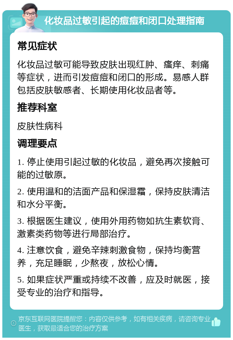 化妆品过敏引起的痘痘和闭口处理指南 常见症状 化妆品过敏可能导致皮肤出现红肿、瘙痒、刺痛等症状，进而引发痘痘和闭口的形成。易感人群包括皮肤敏感者、长期使用化妆品者等。 推荐科室 皮肤性病科 调理要点 1. 停止使用引起过敏的化妆品，避免再次接触可能的过敏原。 2. 使用温和的洁面产品和保湿霜，保持皮肤清洁和水分平衡。 3. 根据医生建议，使用外用药物如抗生素软膏、激素类药物等进行局部治疗。 4. 注意饮食，避免辛辣刺激食物，保持均衡营养，充足睡眠，少熬夜，放松心情。 5. 如果症状严重或持续不改善，应及时就医，接受专业的治疗和指导。