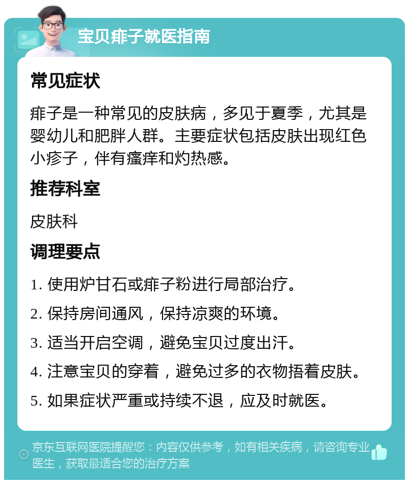 宝贝痱子就医指南 常见症状 痱子是一种常见的皮肤病，多见于夏季，尤其是婴幼儿和肥胖人群。主要症状包括皮肤出现红色小疹子，伴有瘙痒和灼热感。 推荐科室 皮肤科 调理要点 1. 使用炉甘石或痱子粉进行局部治疗。 2. 保持房间通风，保持凉爽的环境。 3. 适当开启空调，避免宝贝过度出汗。 4. 注意宝贝的穿着，避免过多的衣物捂着皮肤。 5. 如果症状严重或持续不退，应及时就医。