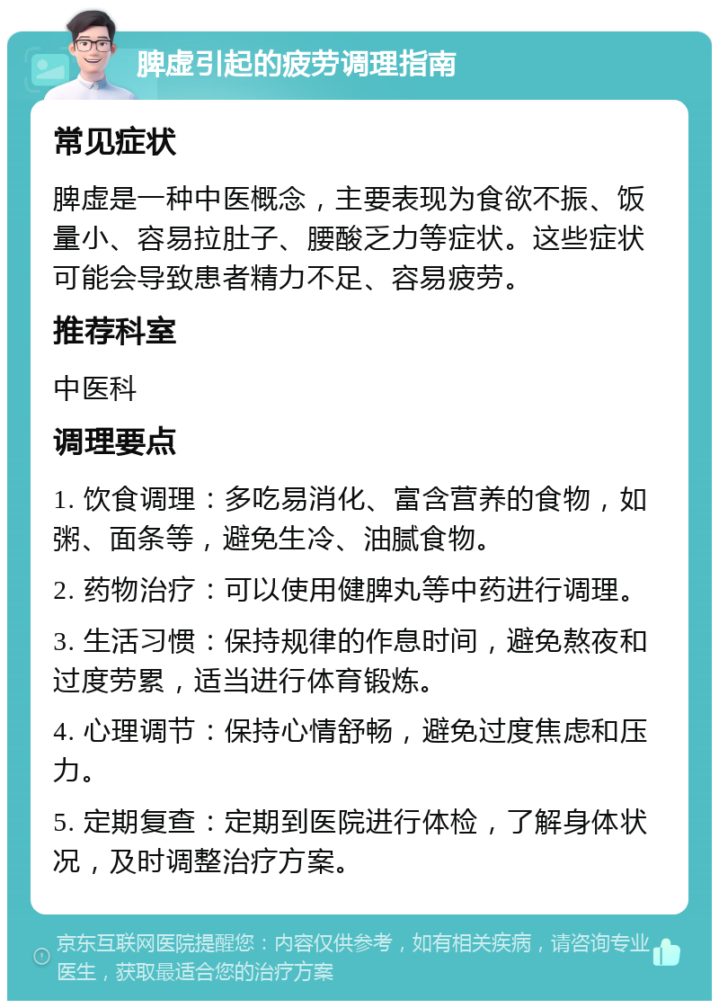 脾虚引起的疲劳调理指南 常见症状 脾虚是一种中医概念，主要表现为食欲不振、饭量小、容易拉肚子、腰酸乏力等症状。这些症状可能会导致患者精力不足、容易疲劳。 推荐科室 中医科 调理要点 1. 饮食调理：多吃易消化、富含营养的食物，如粥、面条等，避免生冷、油腻食物。 2. 药物治疗：可以使用健脾丸等中药进行调理。 3. 生活习惯：保持规律的作息时间，避免熬夜和过度劳累，适当进行体育锻炼。 4. 心理调节：保持心情舒畅，避免过度焦虑和压力。 5. 定期复查：定期到医院进行体检，了解身体状况，及时调整治疗方案。