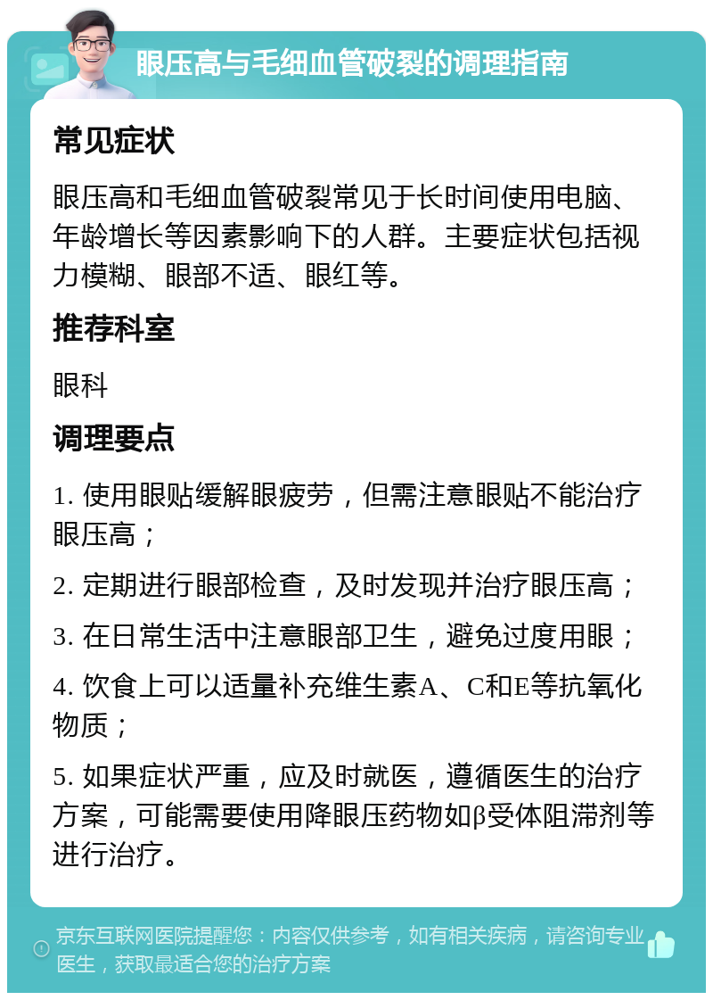 眼压高与毛细血管破裂的调理指南 常见症状 眼压高和毛细血管破裂常见于长时间使用电脑、年龄增长等因素影响下的人群。主要症状包括视力模糊、眼部不适、眼红等。 推荐科室 眼科 调理要点 1. 使用眼贴缓解眼疲劳，但需注意眼贴不能治疗眼压高； 2. 定期进行眼部检查，及时发现并治疗眼压高； 3. 在日常生活中注意眼部卫生，避免过度用眼； 4. 饮食上可以适量补充维生素A、C和E等抗氧化物质； 5. 如果症状严重，应及时就医，遵循医生的治疗方案，可能需要使用降眼压药物如β受体阻滞剂等进行治疗。