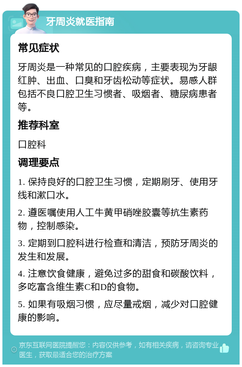 牙周炎就医指南 常见症状 牙周炎是一种常见的口腔疾病，主要表现为牙龈红肿、出血、口臭和牙齿松动等症状。易感人群包括不良口腔卫生习惯者、吸烟者、糖尿病患者等。 推荐科室 口腔科 调理要点 1. 保持良好的口腔卫生习惯，定期刷牙、使用牙线和漱口水。 2. 遵医嘱使用人工牛黄甲硝唑胶囊等抗生素药物，控制感染。 3. 定期到口腔科进行检查和清洁，预防牙周炎的发生和发展。 4. 注意饮食健康，避免过多的甜食和碳酸饮料，多吃富含维生素C和D的食物。 5. 如果有吸烟习惯，应尽量戒烟，减少对口腔健康的影响。