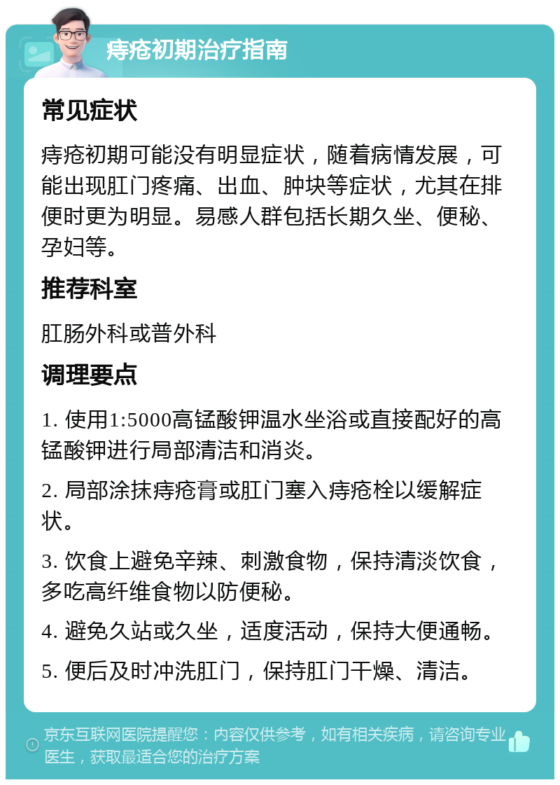 痔疮初期治疗指南 常见症状 痔疮初期可能没有明显症状，随着病情发展，可能出现肛门疼痛、出血、肿块等症状，尤其在排便时更为明显。易感人群包括长期久坐、便秘、孕妇等。 推荐科室 肛肠外科或普外科 调理要点 1. 使用1:5000高锰酸钾温水坐浴或直接配好的高锰酸钾进行局部清洁和消炎。 2. 局部涂抹痔疮膏或肛门塞入痔疮栓以缓解症状。 3. 饮食上避免辛辣、刺激食物，保持清淡饮食，多吃高纤维食物以防便秘。 4. 避免久站或久坐，适度活动，保持大便通畅。 5. 便后及时冲洗肛门，保持肛门干燥、清洁。