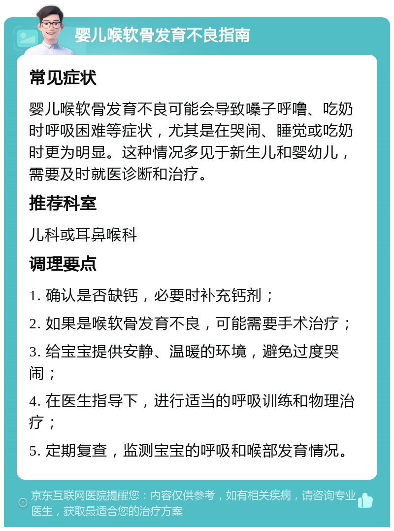 婴儿喉软骨发育不良指南 常见症状 婴儿喉软骨发育不良可能会导致嗓子呼噜、吃奶时呼吸困难等症状，尤其是在哭闹、睡觉或吃奶时更为明显。这种情况多见于新生儿和婴幼儿，需要及时就医诊断和治疗。 推荐科室 儿科或耳鼻喉科 调理要点 1. 确认是否缺钙，必要时补充钙剂； 2. 如果是喉软骨发育不良，可能需要手术治疗； 3. 给宝宝提供安静、温暖的环境，避免过度哭闹； 4. 在医生指导下，进行适当的呼吸训练和物理治疗； 5. 定期复查，监测宝宝的呼吸和喉部发育情况。