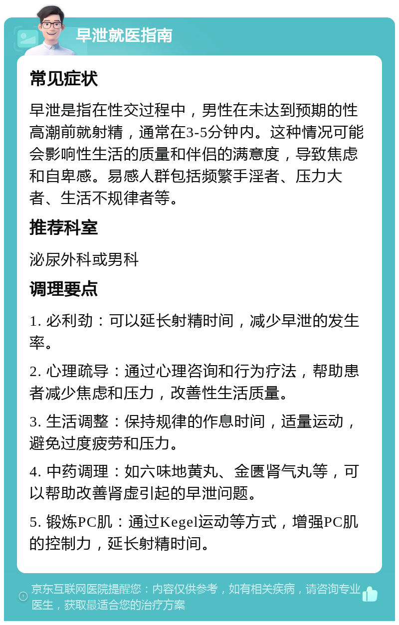 早泄就医指南 常见症状 早泄是指在性交过程中，男性在未达到预期的性高潮前就射精，通常在3-5分钟内。这种情况可能会影响性生活的质量和伴侣的满意度，导致焦虑和自卑感。易感人群包括频繁手淫者、压力大者、生活不规律者等。 推荐科室 泌尿外科或男科 调理要点 1. 必利劲：可以延长射精时间，减少早泄的发生率。 2. 心理疏导：通过心理咨询和行为疗法，帮助患者减少焦虑和压力，改善性生活质量。 3. 生活调整：保持规律的作息时间，适量运动，避免过度疲劳和压力。 4. 中药调理：如六味地黄丸、金匮肾气丸等，可以帮助改善肾虚引起的早泄问题。 5. 锻炼PC肌：通过Kegel运动等方式，增强PC肌的控制力，延长射精时间。