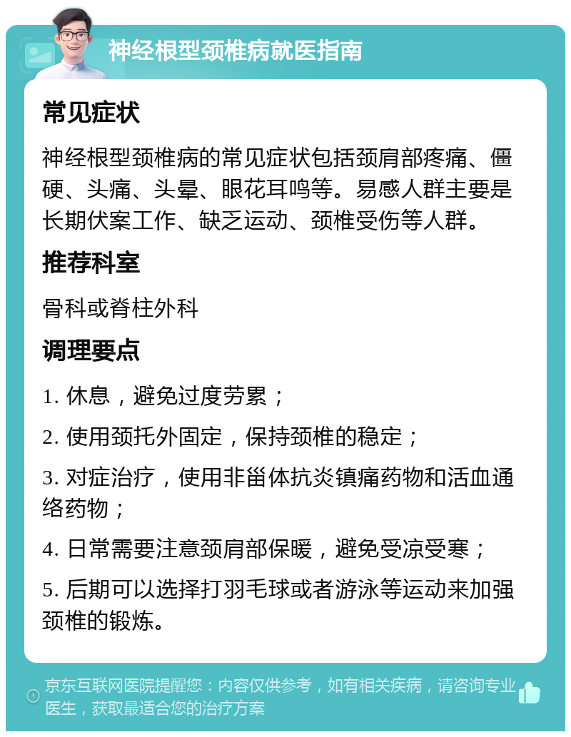 神经根型颈椎病就医指南 常见症状 神经根型颈椎病的常见症状包括颈肩部疼痛、僵硬、头痛、头晕、眼花耳鸣等。易感人群主要是长期伏案工作、缺乏运动、颈椎受伤等人群。 推荐科室 骨科或脊柱外科 调理要点 1. 休息，避免过度劳累； 2. 使用颈托外固定，保持颈椎的稳定； 3. 对症治疗，使用非甾体抗炎镇痛药物和活血通络药物； 4. 日常需要注意颈肩部保暖，避免受凉受寒； 5. 后期可以选择打羽毛球或者游泳等运动来加强颈椎的锻炼。