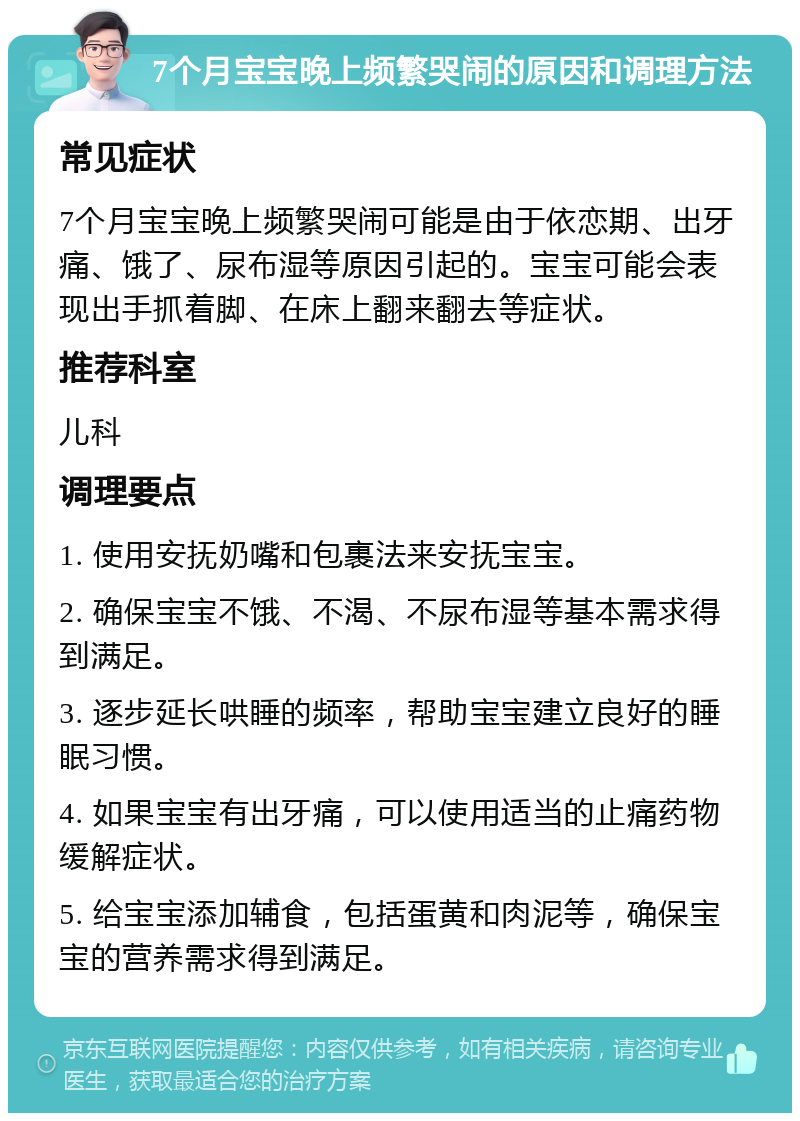 7个月宝宝晚上频繁哭闹的原因和调理方法 常见症状 7个月宝宝晚上频繁哭闹可能是由于依恋期、出牙痛、饿了、尿布湿等原因引起的。宝宝可能会表现出手抓着脚、在床上翻来翻去等症状。 推荐科室 儿科 调理要点 1. 使用安抚奶嘴和包裹法来安抚宝宝。 2. 确保宝宝不饿、不渴、不尿布湿等基本需求得到满足。 3. 逐步延长哄睡的频率，帮助宝宝建立良好的睡眠习惯。 4. 如果宝宝有出牙痛，可以使用适当的止痛药物缓解症状。 5. 给宝宝添加辅食，包括蛋黄和肉泥等，确保宝宝的营养需求得到满足。