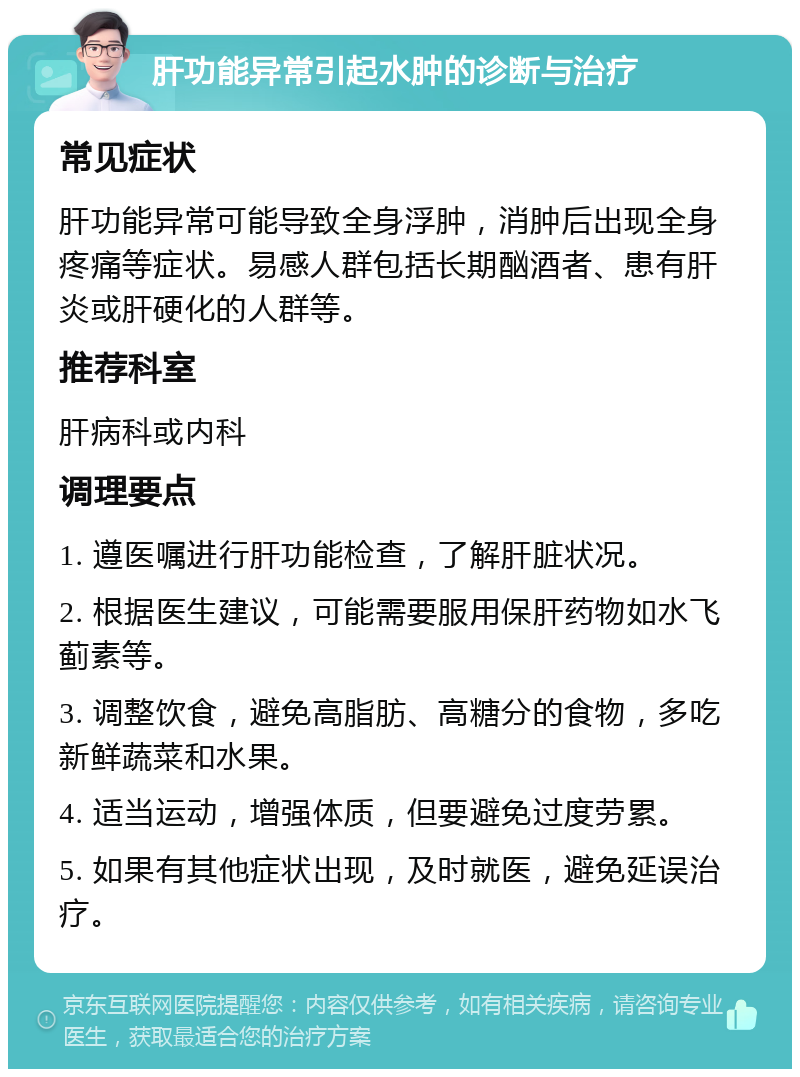 肝功能异常引起水肿的诊断与治疗 常见症状 肝功能异常可能导致全身浮肿，消肿后出现全身疼痛等症状。易感人群包括长期酗酒者、患有肝炎或肝硬化的人群等。 推荐科室 肝病科或内科 调理要点 1. 遵医嘱进行肝功能检查，了解肝脏状况。 2. 根据医生建议，可能需要服用保肝药物如水飞蓟素等。 3. 调整饮食，避免高脂肪、高糖分的食物，多吃新鲜蔬菜和水果。 4. 适当运动，增强体质，但要避免过度劳累。 5. 如果有其他症状出现，及时就医，避免延误治疗。