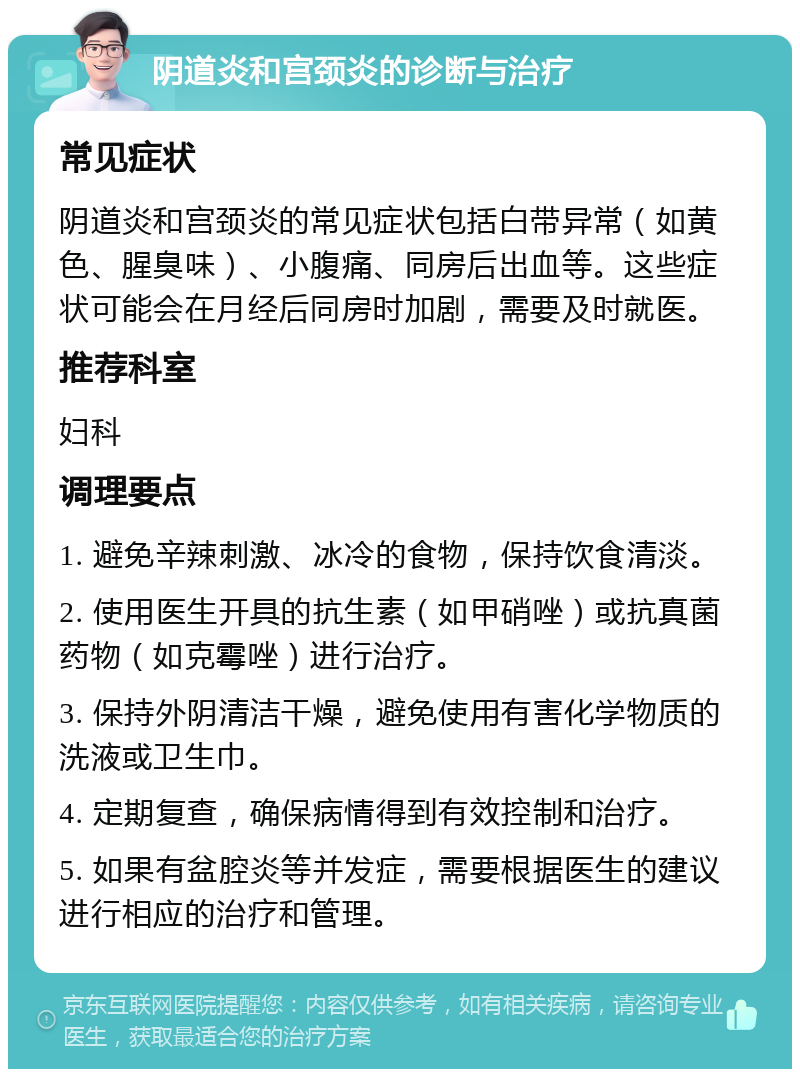 阴道炎和宫颈炎的诊断与治疗 常见症状 阴道炎和宫颈炎的常见症状包括白带异常（如黄色、腥臭味）、小腹痛、同房后出血等。这些症状可能会在月经后同房时加剧，需要及时就医。 推荐科室 妇科 调理要点 1. 避免辛辣刺激、冰冷的食物，保持饮食清淡。 2. 使用医生开具的抗生素（如甲硝唑）或抗真菌药物（如克霉唑）进行治疗。 3. 保持外阴清洁干燥，避免使用有害化学物质的洗液或卫生巾。 4. 定期复查，确保病情得到有效控制和治疗。 5. 如果有盆腔炎等并发症，需要根据医生的建议进行相应的治疗和管理。