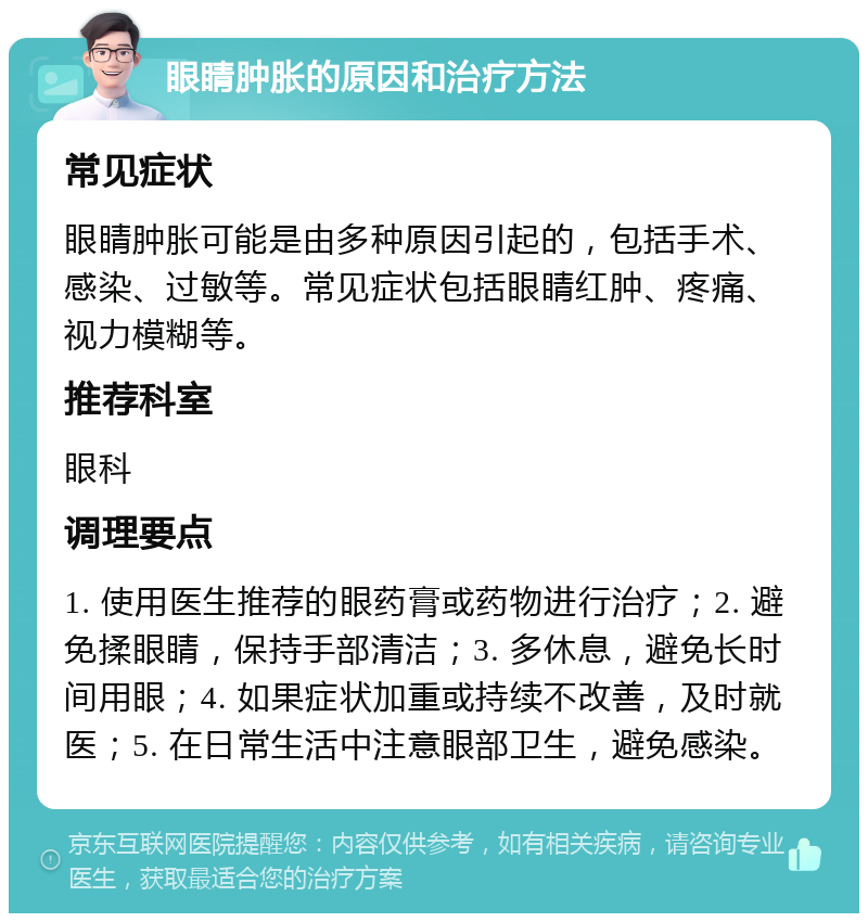 眼睛肿胀的原因和治疗方法 常见症状 眼睛肿胀可能是由多种原因引起的，包括手术、感染、过敏等。常见症状包括眼睛红肿、疼痛、视力模糊等。 推荐科室 眼科 调理要点 1. 使用医生推荐的眼药膏或药物进行治疗；2. 避免揉眼睛，保持手部清洁；3. 多休息，避免长时间用眼；4. 如果症状加重或持续不改善，及时就医；5. 在日常生活中注意眼部卫生，避免感染。