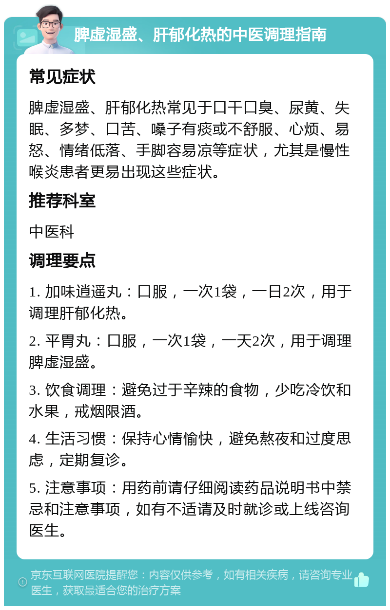 脾虚湿盛、肝郁化热的中医调理指南 常见症状 脾虚湿盛、肝郁化热常见于口干口臭、尿黄、失眠、多梦、口苦、嗓子有痰或不舒服、心烦、易怒、情绪低落、手脚容易凉等症状，尤其是慢性喉炎患者更易出现这些症状。 推荐科室 中医科 调理要点 1. 加味逍遥丸：口服，一次1袋，一日2次，用于调理肝郁化热。 2. 平胃丸：口服，一次1袋，一天2次，用于调理脾虚湿盛。 3. 饮食调理：避免过于辛辣的食物，少吃冷饮和水果，戒烟限酒。 4. 生活习惯：保持心情愉快，避免熬夜和过度思虑，定期复诊。 5. 注意事项：用药前请仔细阅读药品说明书中禁忌和注意事项，如有不适请及时就诊或上线咨询医生。