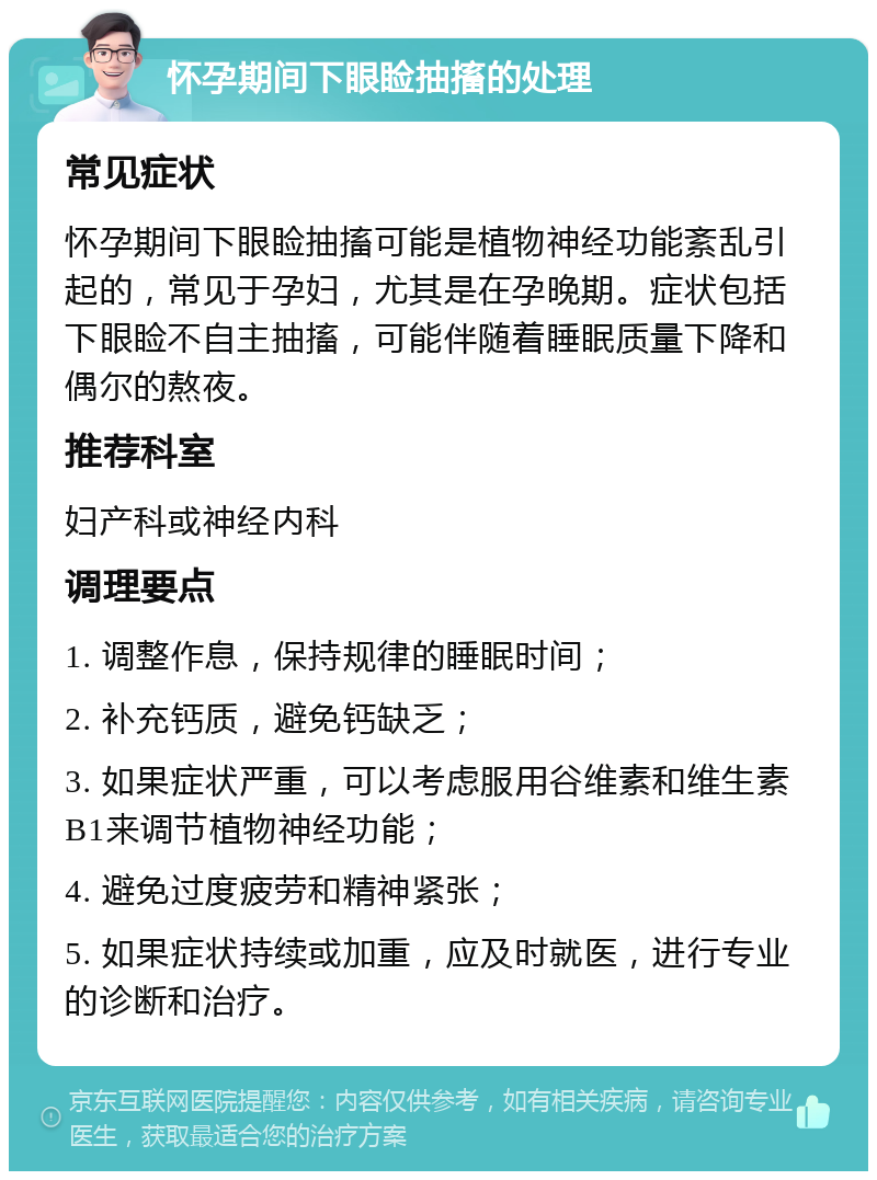 怀孕期间下眼睑抽搐的处理 常见症状 怀孕期间下眼睑抽搐可能是植物神经功能紊乱引起的，常见于孕妇，尤其是在孕晚期。症状包括下眼睑不自主抽搐，可能伴随着睡眠质量下降和偶尔的熬夜。 推荐科室 妇产科或神经内科 调理要点 1. 调整作息，保持规律的睡眠时间； 2. 补充钙质，避免钙缺乏； 3. 如果症状严重，可以考虑服用谷维素和维生素B1来调节植物神经功能； 4. 避免过度疲劳和精神紧张； 5. 如果症状持续或加重，应及时就医，进行专业的诊断和治疗。