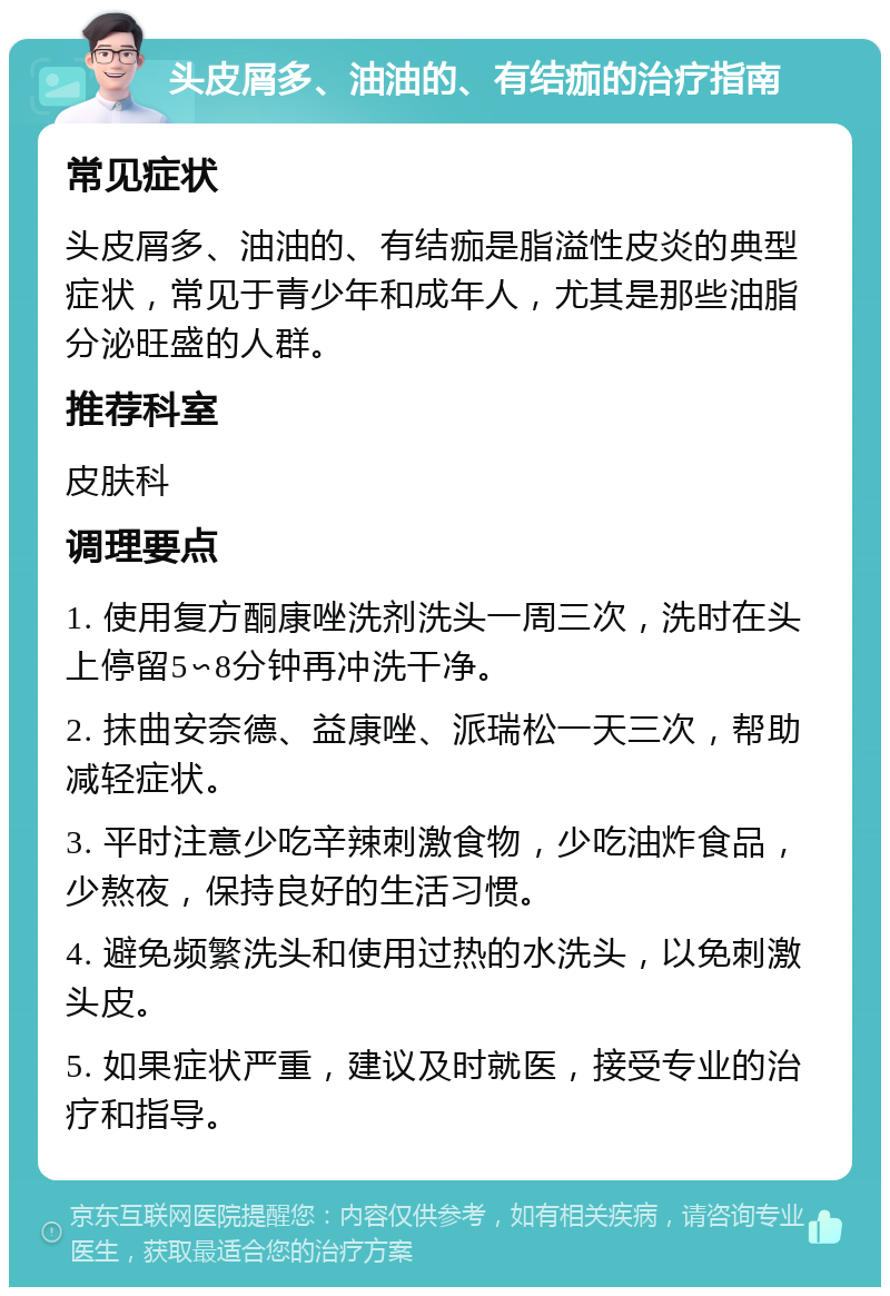 头皮屑多、油油的、有结痂的治疗指南 常见症状 头皮屑多、油油的、有结痂是脂溢性皮炎的典型症状，常见于青少年和成年人，尤其是那些油脂分泌旺盛的人群。 推荐科室 皮肤科 调理要点 1. 使用复方酮康唑洗剂洗头一周三次，洗时在头上停留5∽8分钟再冲洗干净。 2. 抹曲安奈德、益康唑、派瑞松一天三次，帮助减轻症状。 3. 平时注意少吃辛辣刺激食物，少吃油炸食品，少熬夜，保持良好的生活习惯。 4. 避免频繁洗头和使用过热的水洗头，以免刺激头皮。 5. 如果症状严重，建议及时就医，接受专业的治疗和指导。