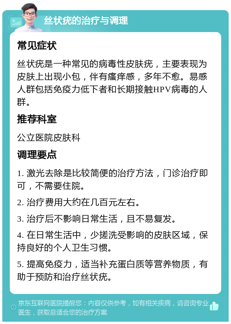 丝状疣的治疗与调理 常见症状 丝状疣是一种常见的病毒性皮肤疣，主要表现为皮肤上出现小包，伴有瘙痒感，多年不愈。易感人群包括免疫力低下者和长期接触HPV病毒的人群。 推荐科室 公立医院皮肤科 调理要点 1. 激光去除是比较简便的治疗方法，门诊治疗即可，不需要住院。 2. 治疗费用大约在几百元左右。 3. 治疗后不影响日常生活，且不易复发。 4. 在日常生活中，少搓洗受影响的皮肤区域，保持良好的个人卫生习惯。 5. 提高免疫力，适当补充蛋白质等营养物质，有助于预防和治疗丝状疣。