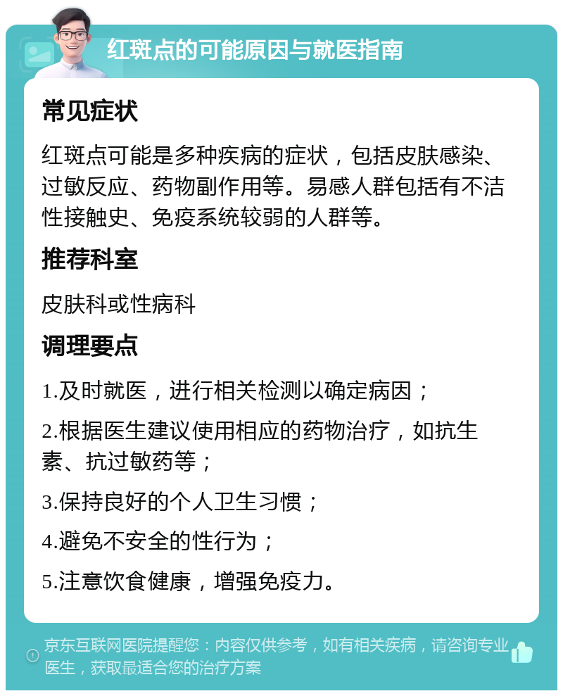 红斑点的可能原因与就医指南 常见症状 红斑点可能是多种疾病的症状，包括皮肤感染、过敏反应、药物副作用等。易感人群包括有不洁性接触史、免疫系统较弱的人群等。 推荐科室 皮肤科或性病科 调理要点 1.及时就医，进行相关检测以确定病因； 2.根据医生建议使用相应的药物治疗，如抗生素、抗过敏药等； 3.保持良好的个人卫生习惯； 4.避免不安全的性行为； 5.注意饮食健康，增强免疫力。