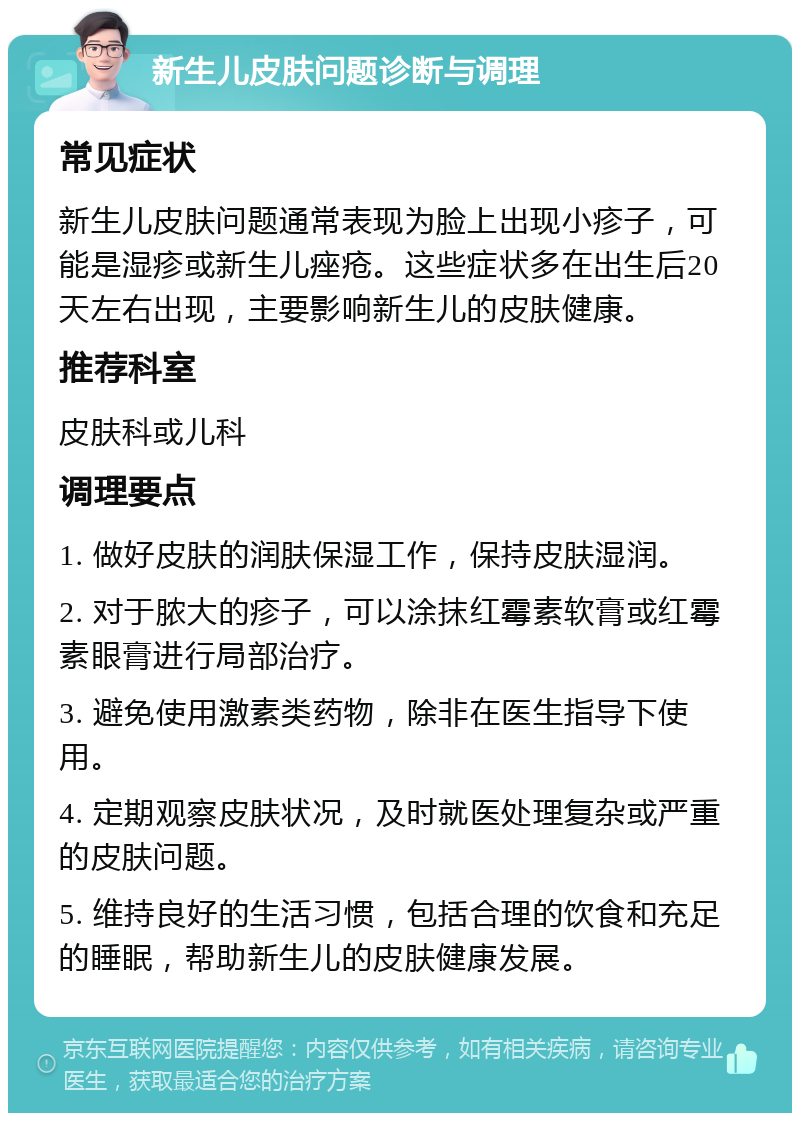 新生儿皮肤问题诊断与调理 常见症状 新生儿皮肤问题通常表现为脸上出现小疹子，可能是湿疹或新生儿痤疮。这些症状多在出生后20天左右出现，主要影响新生儿的皮肤健康。 推荐科室 皮肤科或儿科 调理要点 1. 做好皮肤的润肤保湿工作，保持皮肤湿润。 2. 对于脓大的疹子，可以涂抹红霉素软膏或红霉素眼膏进行局部治疗。 3. 避免使用激素类药物，除非在医生指导下使用。 4. 定期观察皮肤状况，及时就医处理复杂或严重的皮肤问题。 5. 维持良好的生活习惯，包括合理的饮食和充足的睡眠，帮助新生儿的皮肤健康发展。