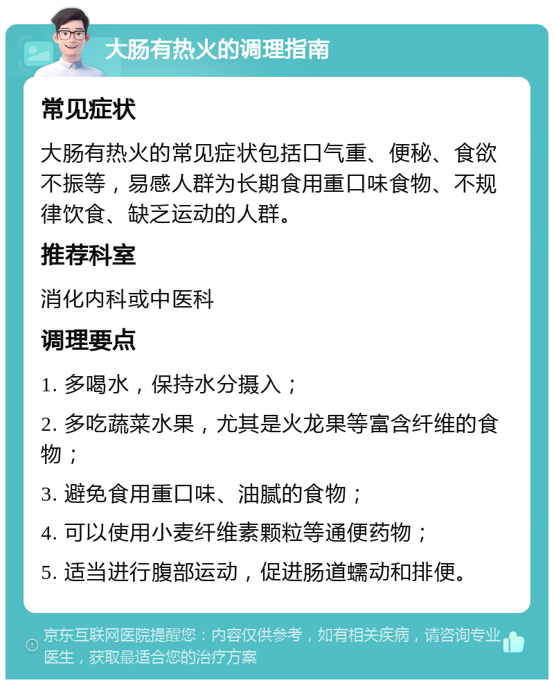 大肠有热火的调理指南 常见症状 大肠有热火的常见症状包括口气重、便秘、食欲不振等，易感人群为长期食用重口味食物、不规律饮食、缺乏运动的人群。 推荐科室 消化内科或中医科 调理要点 1. 多喝水，保持水分摄入； 2. 多吃蔬菜水果，尤其是火龙果等富含纤维的食物； 3. 避免食用重口味、油腻的食物； 4. 可以使用小麦纤维素颗粒等通便药物； 5. 适当进行腹部运动，促进肠道蠕动和排便。