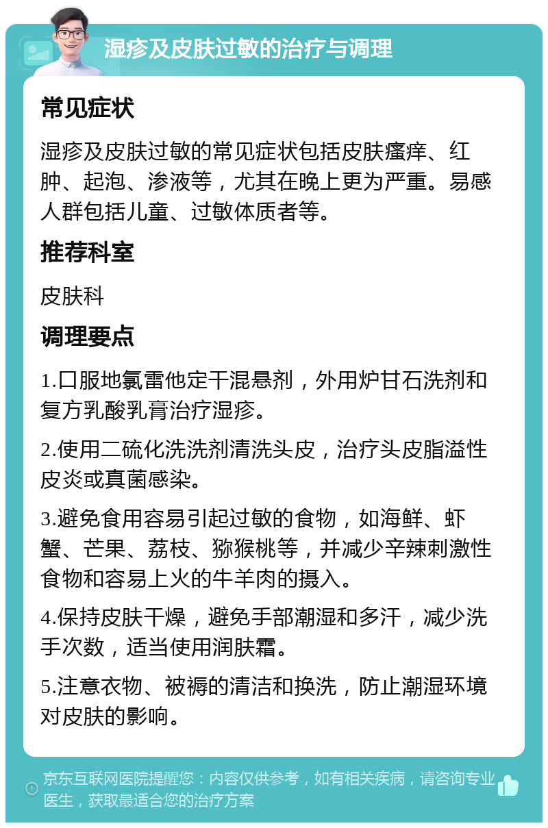 湿疹及皮肤过敏的治疗与调理 常见症状 湿疹及皮肤过敏的常见症状包括皮肤瘙痒、红肿、起泡、渗液等，尤其在晚上更为严重。易感人群包括儿童、过敏体质者等。 推荐科室 皮肤科 调理要点 1.口服地氯雷他定干混悬剂，外用炉甘石洗剂和复方乳酸乳膏治疗湿疹。 2.使用二硫化洗洗剂清洗头皮，治疗头皮脂溢性皮炎或真菌感染。 3.避免食用容易引起过敏的食物，如海鲜、虾蟹、芒果、荔枝、猕猴桃等，并减少辛辣刺激性食物和容易上火的牛羊肉的摄入。 4.保持皮肤干燥，避免手部潮湿和多汗，减少洗手次数，适当使用润肤霜。 5.注意衣物、被褥的清洁和换洗，防止潮湿环境对皮肤的影响。