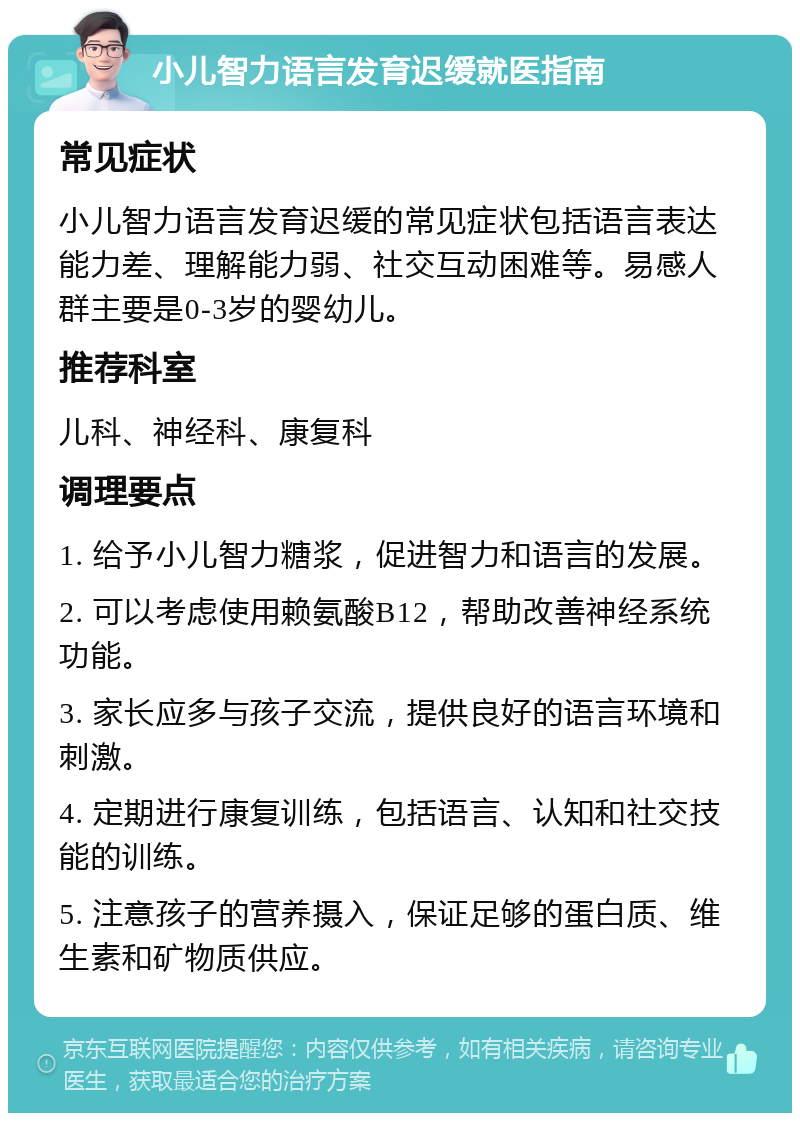 小儿智力语言发育迟缓就医指南 常见症状 小儿智力语言发育迟缓的常见症状包括语言表达能力差、理解能力弱、社交互动困难等。易感人群主要是0-3岁的婴幼儿。 推荐科室 儿科、神经科、康复科 调理要点 1. 给予小儿智力糖浆，促进智力和语言的发展。 2. 可以考虑使用赖氨酸B12，帮助改善神经系统功能。 3. 家长应多与孩子交流，提供良好的语言环境和刺激。 4. 定期进行康复训练，包括语言、认知和社交技能的训练。 5. 注意孩子的营养摄入，保证足够的蛋白质、维生素和矿物质供应。