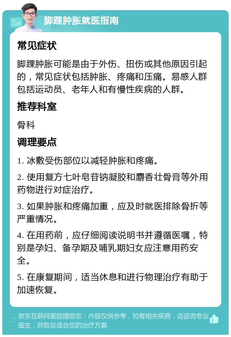 脚踝肿胀就医指南 常见症状 脚踝肿胀可能是由于外伤、扭伤或其他原因引起的，常见症状包括肿胀、疼痛和压痛。易感人群包括运动员、老年人和有慢性疾病的人群。 推荐科室 骨科 调理要点 1. 冰敷受伤部位以减轻肿胀和疼痛。 2. 使用复方七叶皂苷钠凝胶和麝香壮骨膏等外用药物进行对症治疗。 3. 如果肿胀和疼痛加重，应及时就医排除骨折等严重情况。 4. 在用药前，应仔细阅读说明书并遵循医嘱，特别是孕妇、备孕期及哺乳期妇女应注意用药安全。 5. 在康复期间，适当休息和进行物理治疗有助于加速恢复。