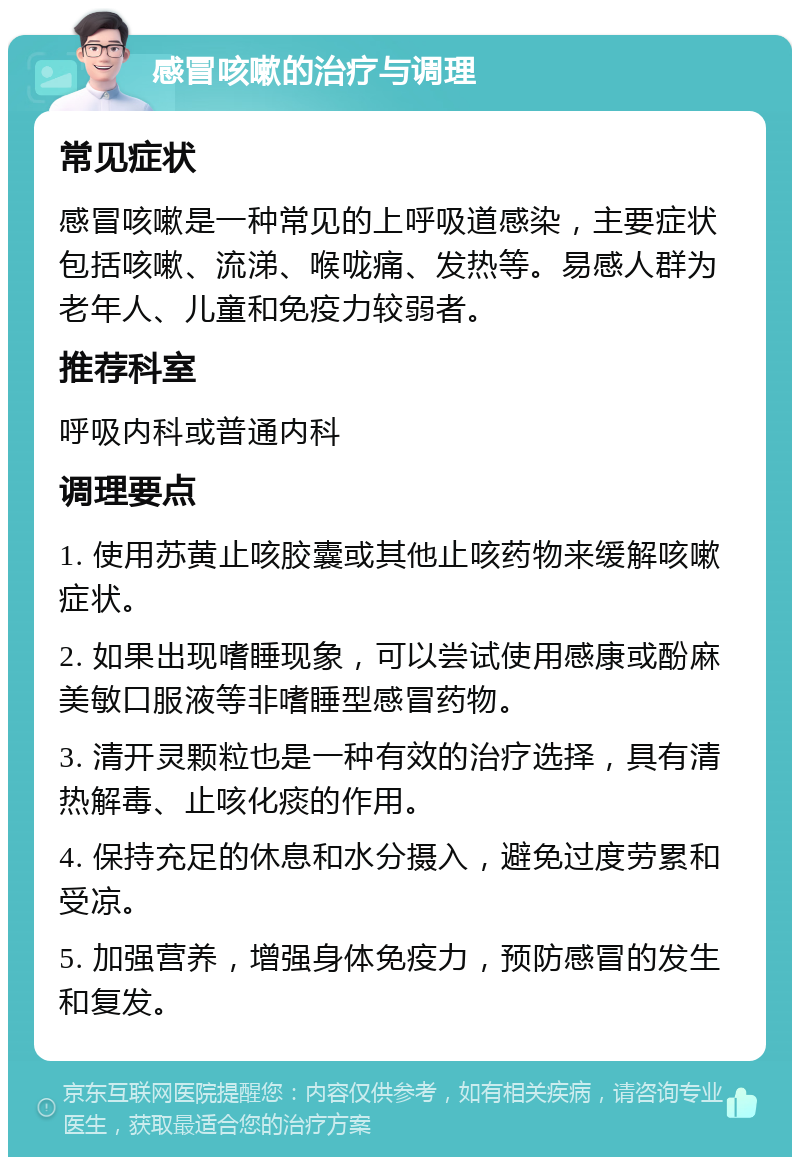 感冒咳嗽的治疗与调理 常见症状 感冒咳嗽是一种常见的上呼吸道感染，主要症状包括咳嗽、流涕、喉咙痛、发热等。易感人群为老年人、儿童和免疫力较弱者。 推荐科室 呼吸内科或普通内科 调理要点 1. 使用苏黄止咳胶囊或其他止咳药物来缓解咳嗽症状。 2. 如果出现嗜睡现象，可以尝试使用感康或酚麻美敏口服液等非嗜睡型感冒药物。 3. 清开灵颗粒也是一种有效的治疗选择，具有清热解毒、止咳化痰的作用。 4. 保持充足的休息和水分摄入，避免过度劳累和受凉。 5. 加强营养，增强身体免疫力，预防感冒的发生和复发。