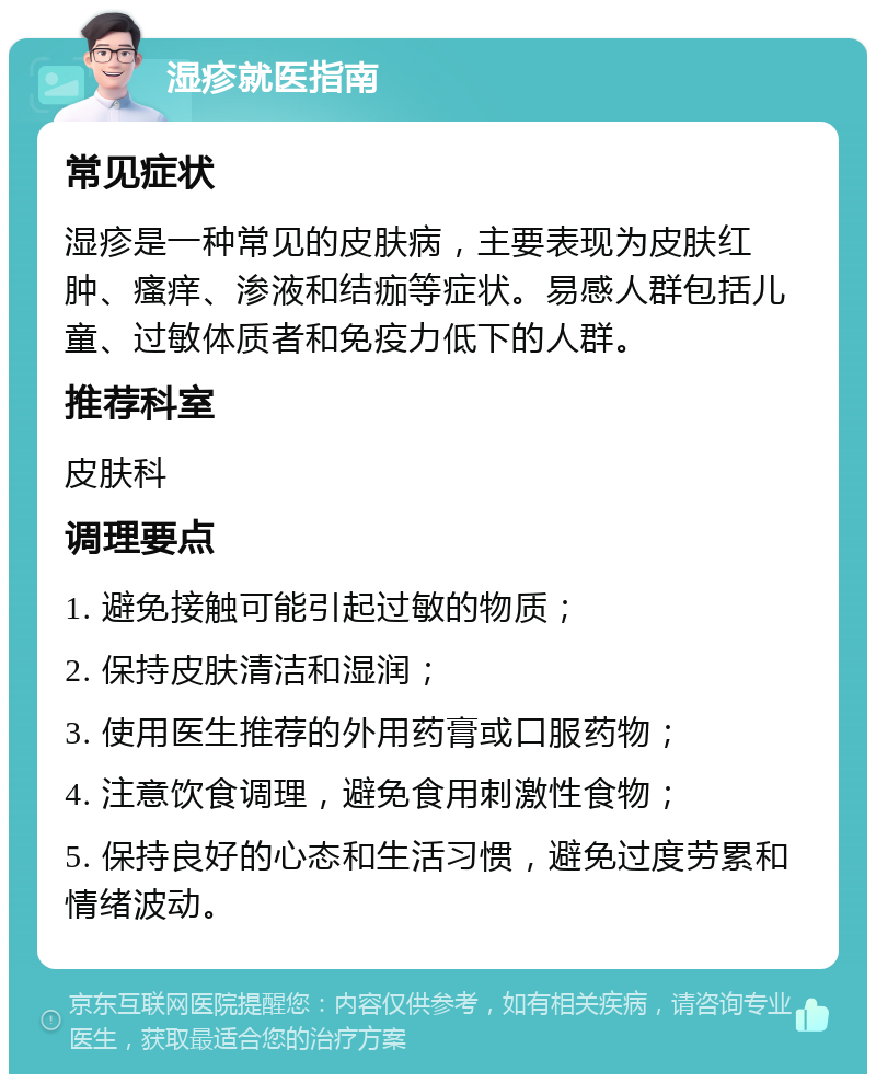 湿疹就医指南 常见症状 湿疹是一种常见的皮肤病，主要表现为皮肤红肿、瘙痒、渗液和结痂等症状。易感人群包括儿童、过敏体质者和免疫力低下的人群。 推荐科室 皮肤科 调理要点 1. 避免接触可能引起过敏的物质； 2. 保持皮肤清洁和湿润； 3. 使用医生推荐的外用药膏或口服药物； 4. 注意饮食调理，避免食用刺激性食物； 5. 保持良好的心态和生活习惯，避免过度劳累和情绪波动。