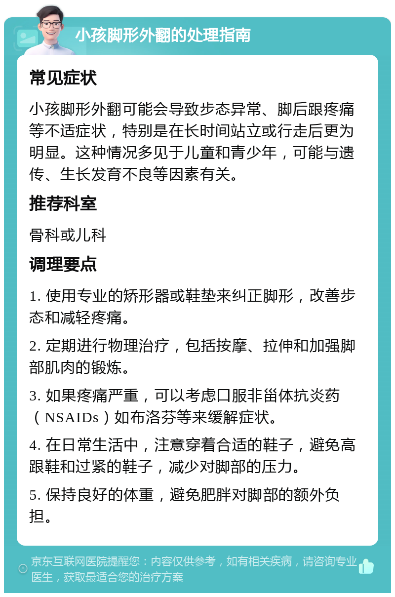 小孩脚形外翻的处理指南 常见症状 小孩脚形外翻可能会导致步态异常、脚后跟疼痛等不适症状，特别是在长时间站立或行走后更为明显。这种情况多见于儿童和青少年，可能与遗传、生长发育不良等因素有关。 推荐科室 骨科或儿科 调理要点 1. 使用专业的矫形器或鞋垫来纠正脚形，改善步态和减轻疼痛。 2. 定期进行物理治疗，包括按摩、拉伸和加强脚部肌肉的锻炼。 3. 如果疼痛严重，可以考虑口服非甾体抗炎药（NSAIDs）如布洛芬等来缓解症状。 4. 在日常生活中，注意穿着合适的鞋子，避免高跟鞋和过紧的鞋子，减少对脚部的压力。 5. 保持良好的体重，避免肥胖对脚部的额外负担。