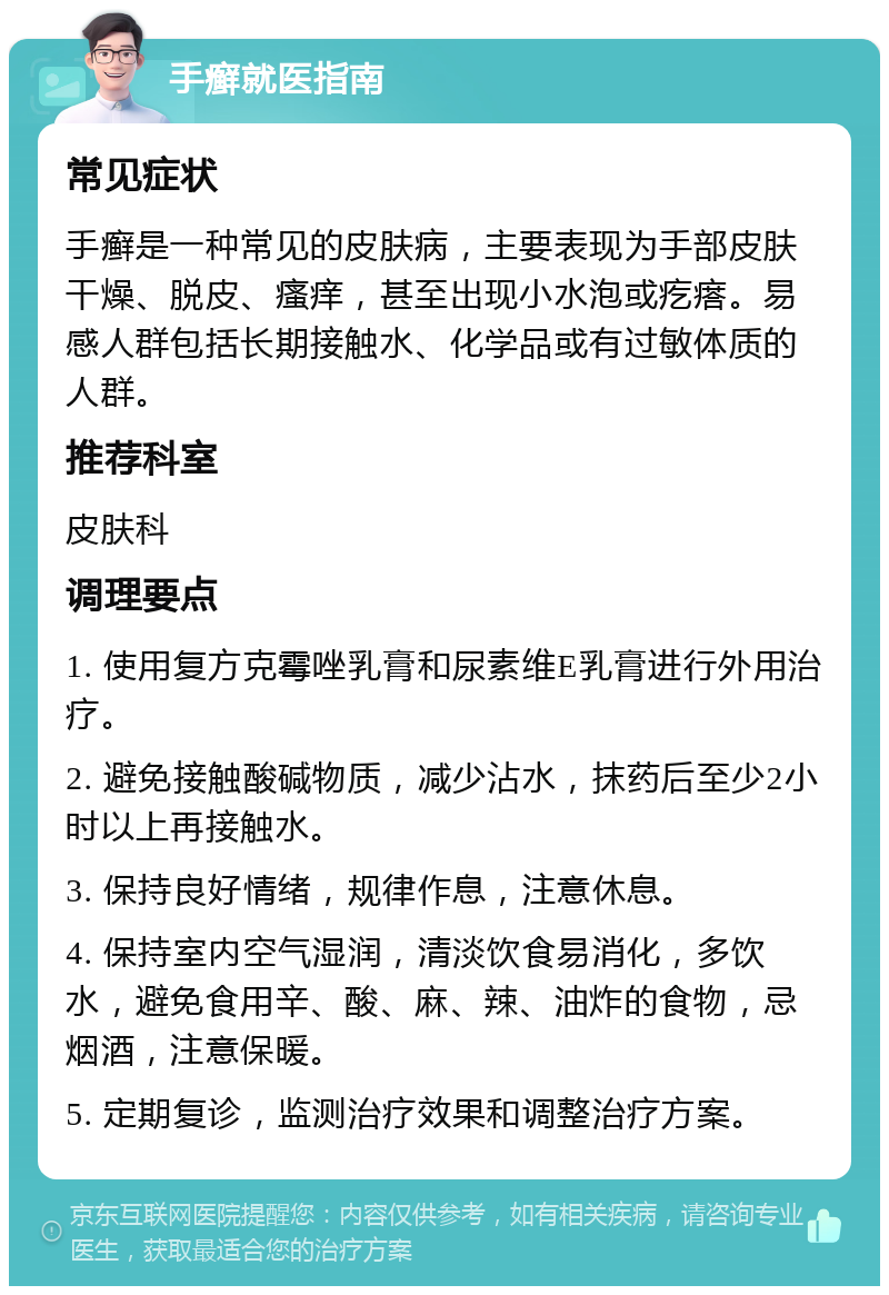 手癣就医指南 常见症状 手癣是一种常见的皮肤病，主要表现为手部皮肤干燥、脱皮、瘙痒，甚至出现小水泡或疙瘩。易感人群包括长期接触水、化学品或有过敏体质的人群。 推荐科室 皮肤科 调理要点 1. 使用复方克霉唑乳膏和尿素维E乳膏进行外用治疗。 2. 避免接触酸碱物质，减少沾水，抹药后至少2小时以上再接触水。 3. 保持良好情绪，规律作息，注意休息。 4. 保持室内空气湿润，清淡饮食易消化，多饮水，避免食用辛、酸、麻、辣、油炸的食物，忌烟酒，注意保暖。 5. 定期复诊，监测治疗效果和调整治疗方案。