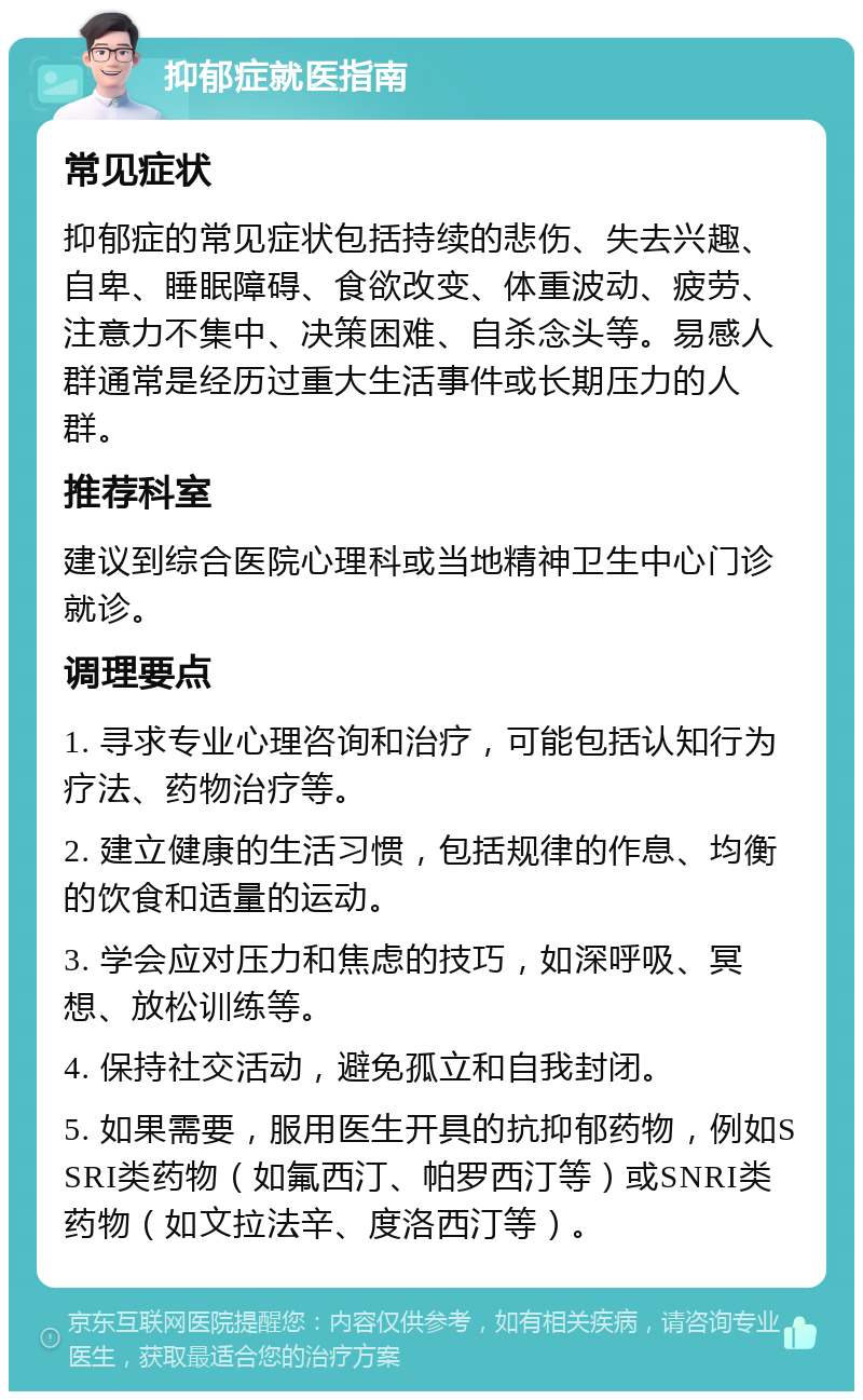 抑郁症就医指南 常见症状 抑郁症的常见症状包括持续的悲伤、失去兴趣、自卑、睡眠障碍、食欲改变、体重波动、疲劳、注意力不集中、决策困难、自杀念头等。易感人群通常是经历过重大生活事件或长期压力的人群。 推荐科室 建议到综合医院心理科或当地精神卫生中心门诊就诊。 调理要点 1. 寻求专业心理咨询和治疗，可能包括认知行为疗法、药物治疗等。 2. 建立健康的生活习惯，包括规律的作息、均衡的饮食和适量的运动。 3. 学会应对压力和焦虑的技巧，如深呼吸、冥想、放松训练等。 4. 保持社交活动，避免孤立和自我封闭。 5. 如果需要，服用医生开具的抗抑郁药物，例如SSRI类药物（如氟西汀、帕罗西汀等）或SNRI类药物（如文拉法辛、度洛西汀等）。