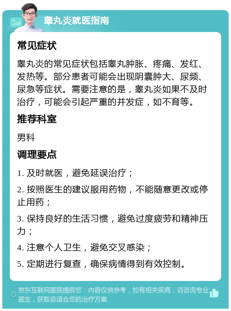 睾丸炎就医指南 常见症状 睾丸炎的常见症状包括睾丸肿胀、疼痛、发红、发热等。部分患者可能会出现阴囊肿大、尿频、尿急等症状。需要注意的是，睾丸炎如果不及时治疗，可能会引起严重的并发症，如不育等。 推荐科室 男科 调理要点 1. 及时就医，避免延误治疗； 2. 按照医生的建议服用药物，不能随意更改或停止用药； 3. 保持良好的生活习惯，避免过度疲劳和精神压力； 4. 注意个人卫生，避免交叉感染； 5. 定期进行复查，确保病情得到有效控制。