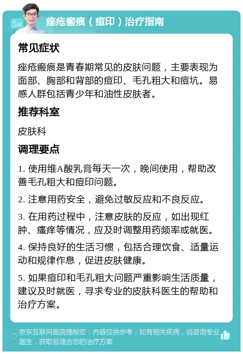 痤疮瘢痕（痘印）治疗指南 常见症状 痤疮瘢痕是青春期常见的皮肤问题，主要表现为面部、胸部和背部的痘印、毛孔粗大和痘坑。易感人群包括青少年和油性皮肤者。 推荐科室 皮肤科 调理要点 1. 使用维A酸乳膏每天一次，晚间使用，帮助改善毛孔粗大和痘印问题。 2. 注意用药安全，避免过敏反应和不良反应。 3. 在用药过程中，注意皮肤的反应，如出现红肿、瘙痒等情况，应及时调整用药频率或就医。 4. 保持良好的生活习惯，包括合理饮食、适量运动和规律作息，促进皮肤健康。 5. 如果痘印和毛孔粗大问题严重影响生活质量，建议及时就医，寻求专业的皮肤科医生的帮助和治疗方案。