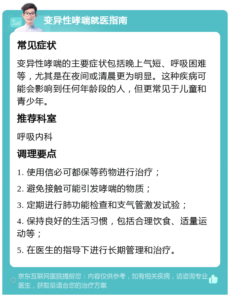 变异性哮喘就医指南 常见症状 变异性哮喘的主要症状包括晚上气短、呼吸困难等，尤其是在夜间或清晨更为明显。这种疾病可能会影响到任何年龄段的人，但更常见于儿童和青少年。 推荐科室 呼吸内科 调理要点 1. 使用信必可都保等药物进行治疗； 2. 避免接触可能引发哮喘的物质； 3. 定期进行肺功能检查和支气管激发试验； 4. 保持良好的生活习惯，包括合理饮食、适量运动等； 5. 在医生的指导下进行长期管理和治疗。