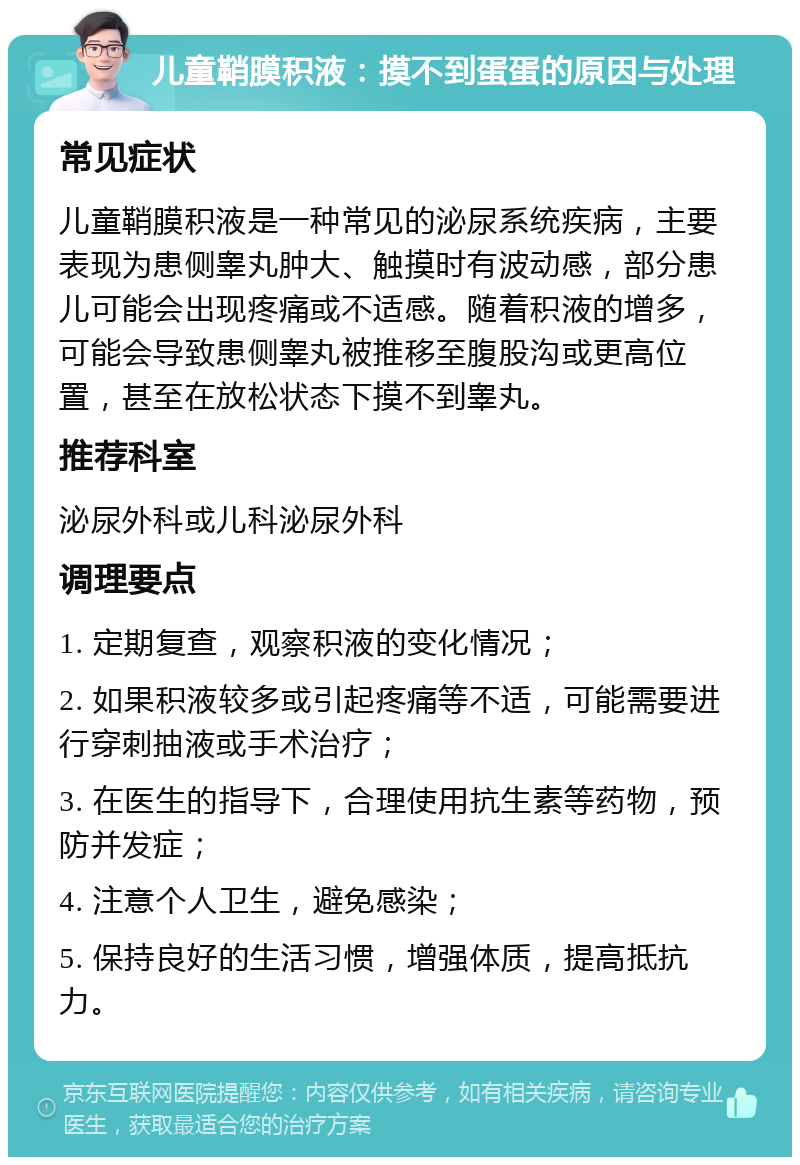 儿童鞘膜积液：摸不到蛋蛋的原因与处理 常见症状 儿童鞘膜积液是一种常见的泌尿系统疾病，主要表现为患侧睾丸肿大、触摸时有波动感，部分患儿可能会出现疼痛或不适感。随着积液的增多，可能会导致患侧睾丸被推移至腹股沟或更高位置，甚至在放松状态下摸不到睾丸。 推荐科室 泌尿外科或儿科泌尿外科 调理要点 1. 定期复查，观察积液的变化情况； 2. 如果积液较多或引起疼痛等不适，可能需要进行穿刺抽液或手术治疗； 3. 在医生的指导下，合理使用抗生素等药物，预防并发症； 4. 注意个人卫生，避免感染； 5. 保持良好的生活习惯，增强体质，提高抵抗力。