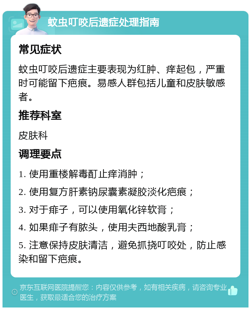 蚊虫叮咬后遗症处理指南 常见症状 蚊虫叮咬后遗症主要表现为红肿、痒起包，严重时可能留下疤痕。易感人群包括儿童和皮肤敏感者。 推荐科室 皮肤科 调理要点 1. 使用重楼解毒酊止痒消肿； 2. 使用复方肝素钠尿囊素凝胶淡化疤痕； 3. 对于痱子，可以使用氧化锌软膏； 4. 如果痱子有脓头，使用夫西地酸乳膏； 5. 注意保持皮肤清洁，避免抓挠叮咬处，防止感染和留下疤痕。