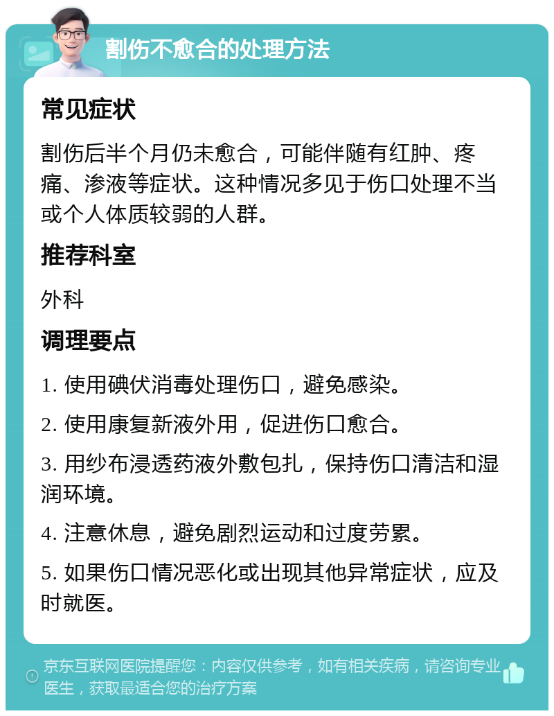 割伤不愈合的处理方法 常见症状 割伤后半个月仍未愈合，可能伴随有红肿、疼痛、渗液等症状。这种情况多见于伤口处理不当或个人体质较弱的人群。 推荐科室 外科 调理要点 1. 使用碘伏消毒处理伤口，避免感染。 2. 使用康复新液外用，促进伤口愈合。 3. 用纱布浸透药液外敷包扎，保持伤口清洁和湿润环境。 4. 注意休息，避免剧烈运动和过度劳累。 5. 如果伤口情况恶化或出现其他异常症状，应及时就医。