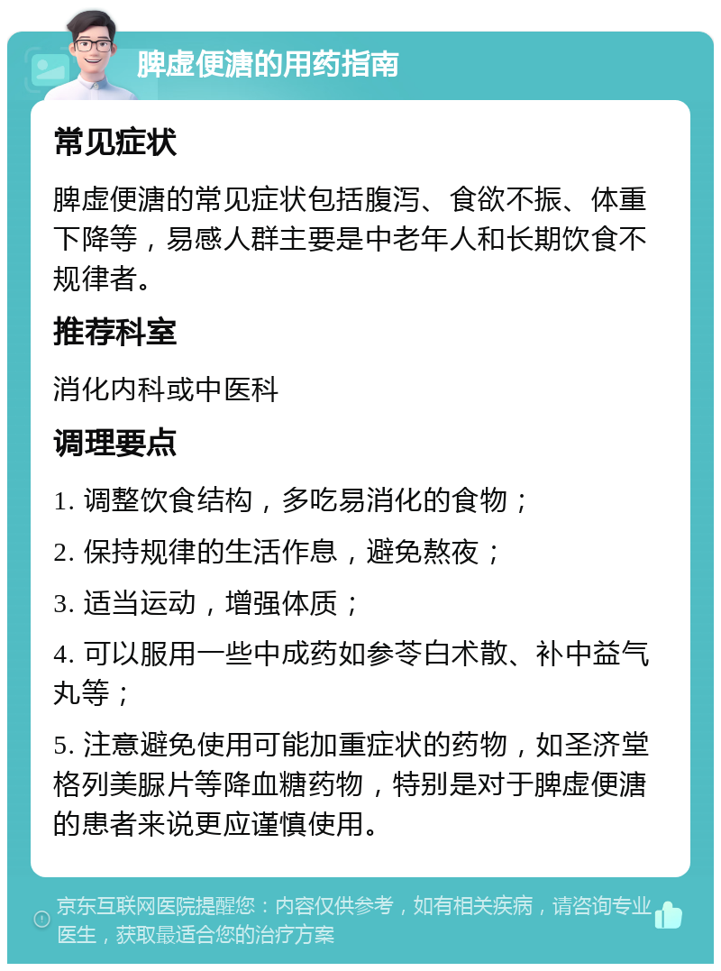 脾虚便溏的用药指南 常见症状 脾虚便溏的常见症状包括腹泻、食欲不振、体重下降等，易感人群主要是中老年人和长期饮食不规律者。 推荐科室 消化内科或中医科 调理要点 1. 调整饮食结构，多吃易消化的食物； 2. 保持规律的生活作息，避免熬夜； 3. 适当运动，增强体质； 4. 可以服用一些中成药如参苓白术散、补中益气丸等； 5. 注意避免使用可能加重症状的药物，如圣济堂格列美脲片等降血糖药物，特别是对于脾虚便溏的患者来说更应谨慎使用。