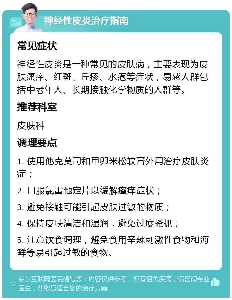 神经性皮炎治疗指南 常见症状 神经性皮炎是一种常见的皮肤病，主要表现为皮肤瘙痒、红斑、丘疹、水疱等症状，易感人群包括中老年人、长期接触化学物质的人群等。 推荐科室 皮肤科 调理要点 1. 使用他克莫司和甲卯米松软膏外用治疗皮肤炎症； 2. 口服氯雷他定片以缓解瘙痒症状； 3. 避免接触可能引起皮肤过敏的物质； 4. 保持皮肤清洁和湿润，避免过度搔抓； 5. 注意饮食调理，避免食用辛辣刺激性食物和海鲜等易引起过敏的食物。