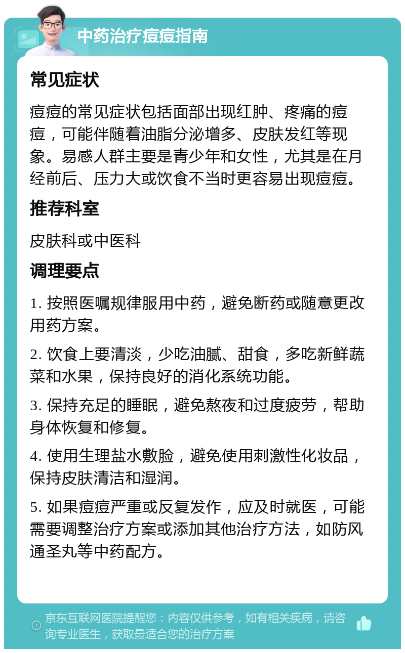 中药治疗痘痘指南 常见症状 痘痘的常见症状包括面部出现红肿、疼痛的痘痘，可能伴随着油脂分泌增多、皮肤发红等现象。易感人群主要是青少年和女性，尤其是在月经前后、压力大或饮食不当时更容易出现痘痘。 推荐科室 皮肤科或中医科 调理要点 1. 按照医嘱规律服用中药，避免断药或随意更改用药方案。 2. 饮食上要清淡，少吃油腻、甜食，多吃新鲜蔬菜和水果，保持良好的消化系统功能。 3. 保持充足的睡眠，避免熬夜和过度疲劳，帮助身体恢复和修复。 4. 使用生理盐水敷脸，避免使用刺激性化妆品，保持皮肤清洁和湿润。 5. 如果痘痘严重或反复发作，应及时就医，可能需要调整治疗方案或添加其他治疗方法，如防风通圣丸等中药配方。