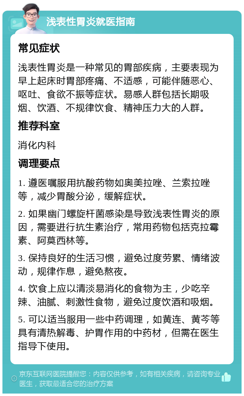 浅表性胃炎就医指南 常见症状 浅表性胃炎是一种常见的胃部疾病，主要表现为早上起床时胃部疼痛、不适感，可能伴随恶心、呕吐、食欲不振等症状。易感人群包括长期吸烟、饮酒、不规律饮食、精神压力大的人群。 推荐科室 消化内科 调理要点 1. 遵医嘱服用抗酸药物如奥美拉唑、兰索拉唑等，减少胃酸分泌，缓解症状。 2. 如果幽门螺旋杆菌感染是导致浅表性胃炎的原因，需要进行抗生素治疗，常用药物包括克拉霉素、阿莫西林等。 3. 保持良好的生活习惯，避免过度劳累、情绪波动，规律作息，避免熬夜。 4. 饮食上应以清淡易消化的食物为主，少吃辛辣、油腻、刺激性食物，避免过度饮酒和吸烟。 5. 可以适当服用一些中药调理，如黄连、黄芩等具有清热解毒、护胃作用的中药材，但需在医生指导下使用。