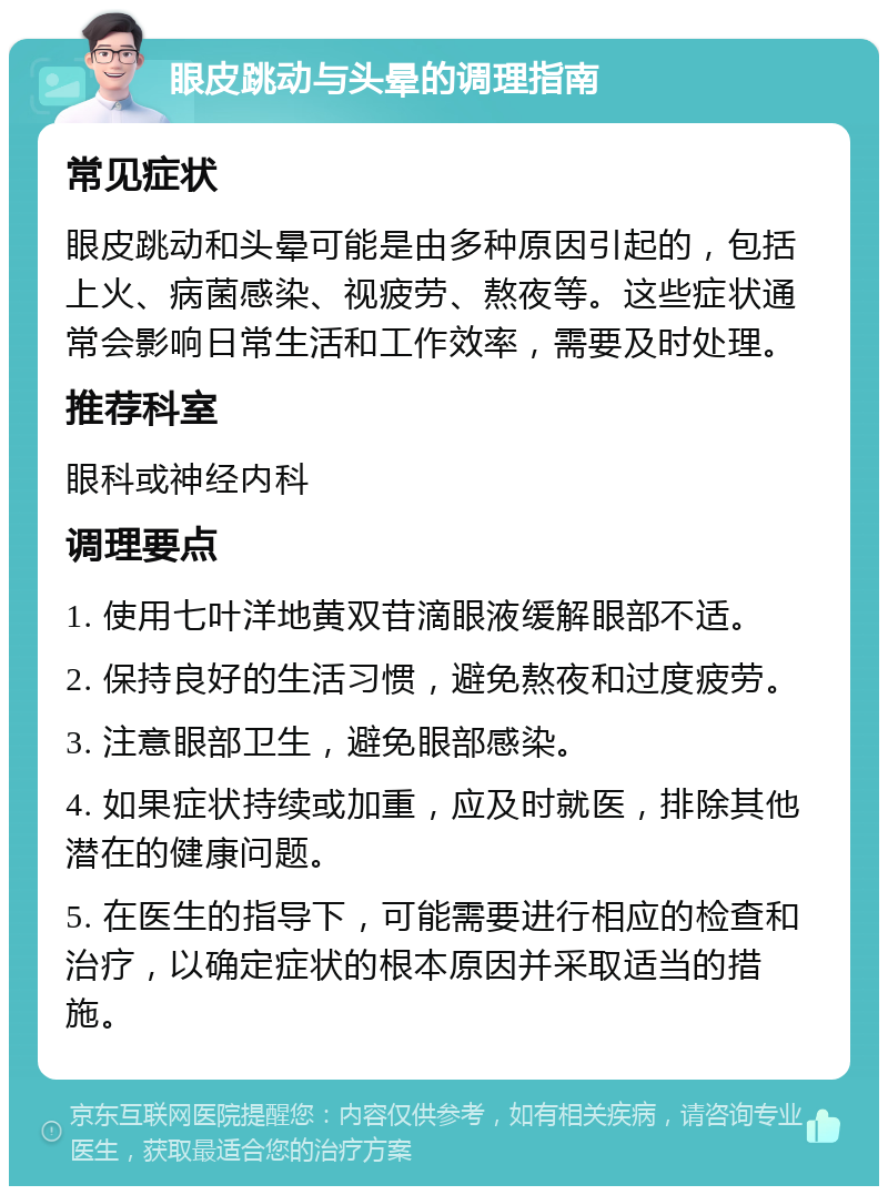 眼皮跳动与头晕的调理指南 常见症状 眼皮跳动和头晕可能是由多种原因引起的，包括上火、病菌感染、视疲劳、熬夜等。这些症状通常会影响日常生活和工作效率，需要及时处理。 推荐科室 眼科或神经内科 调理要点 1. 使用七叶洋地黄双苷滴眼液缓解眼部不适。 2. 保持良好的生活习惯，避免熬夜和过度疲劳。 3. 注意眼部卫生，避免眼部感染。 4. 如果症状持续或加重，应及时就医，排除其他潜在的健康问题。 5. 在医生的指导下，可能需要进行相应的检查和治疗，以确定症状的根本原因并采取适当的措施。