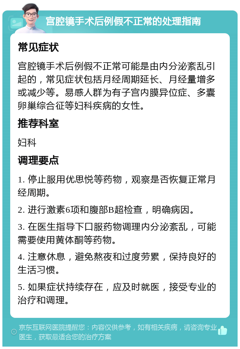 宫腔镜手术后例假不正常的处理指南 常见症状 宫腔镜手术后例假不正常可能是由内分泌紊乱引起的，常见症状包括月经周期延长、月经量增多或减少等。易感人群为有子宫内膜异位症、多囊卵巢综合征等妇科疾病的女性。 推荐科室 妇科 调理要点 1. 停止服用优思悦等药物，观察是否恢复正常月经周期。 2. 进行激素6项和腹部B超检查，明确病因。 3. 在医生指导下口服药物调理内分泌紊乱，可能需要使用黄体酮等药物。 4. 注意休息，避免熬夜和过度劳累，保持良好的生活习惯。 5. 如果症状持续存在，应及时就医，接受专业的治疗和调理。