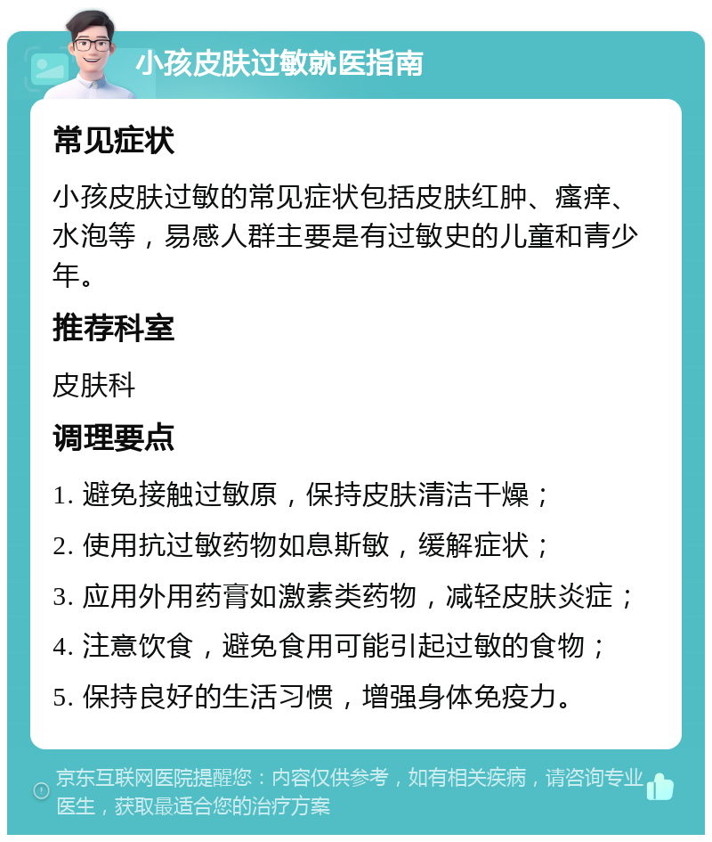 小孩皮肤过敏就医指南 常见症状 小孩皮肤过敏的常见症状包括皮肤红肿、瘙痒、水泡等，易感人群主要是有过敏史的儿童和青少年。 推荐科室 皮肤科 调理要点 1. 避免接触过敏原，保持皮肤清洁干燥； 2. 使用抗过敏药物如息斯敏，缓解症状； 3. 应用外用药膏如激素类药物，减轻皮肤炎症； 4. 注意饮食，避免食用可能引起过敏的食物； 5. 保持良好的生活习惯，增强身体免疫力。