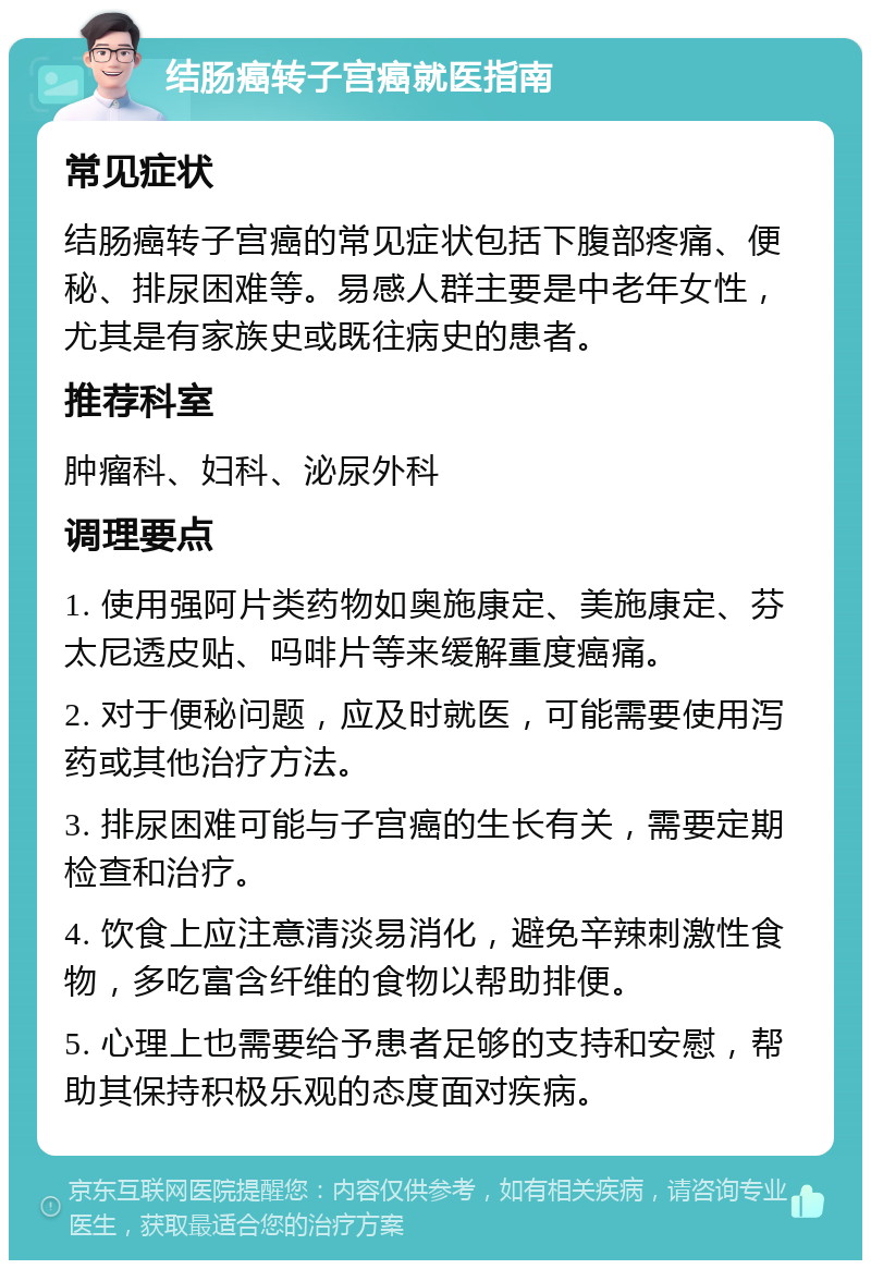 结肠癌转子宫癌就医指南 常见症状 结肠癌转子宫癌的常见症状包括下腹部疼痛、便秘、排尿困难等。易感人群主要是中老年女性，尤其是有家族史或既往病史的患者。 推荐科室 肿瘤科、妇科、泌尿外科 调理要点 1. 使用强阿片类药物如奥施康定、美施康定、芬太尼透皮贴、吗啡片等来缓解重度癌痛。 2. 对于便秘问题，应及时就医，可能需要使用泻药或其他治疗方法。 3. 排尿困难可能与子宫癌的生长有关，需要定期检查和治疗。 4. 饮食上应注意清淡易消化，避免辛辣刺激性食物，多吃富含纤维的食物以帮助排便。 5. 心理上也需要给予患者足够的支持和安慰，帮助其保持积极乐观的态度面对疾病。