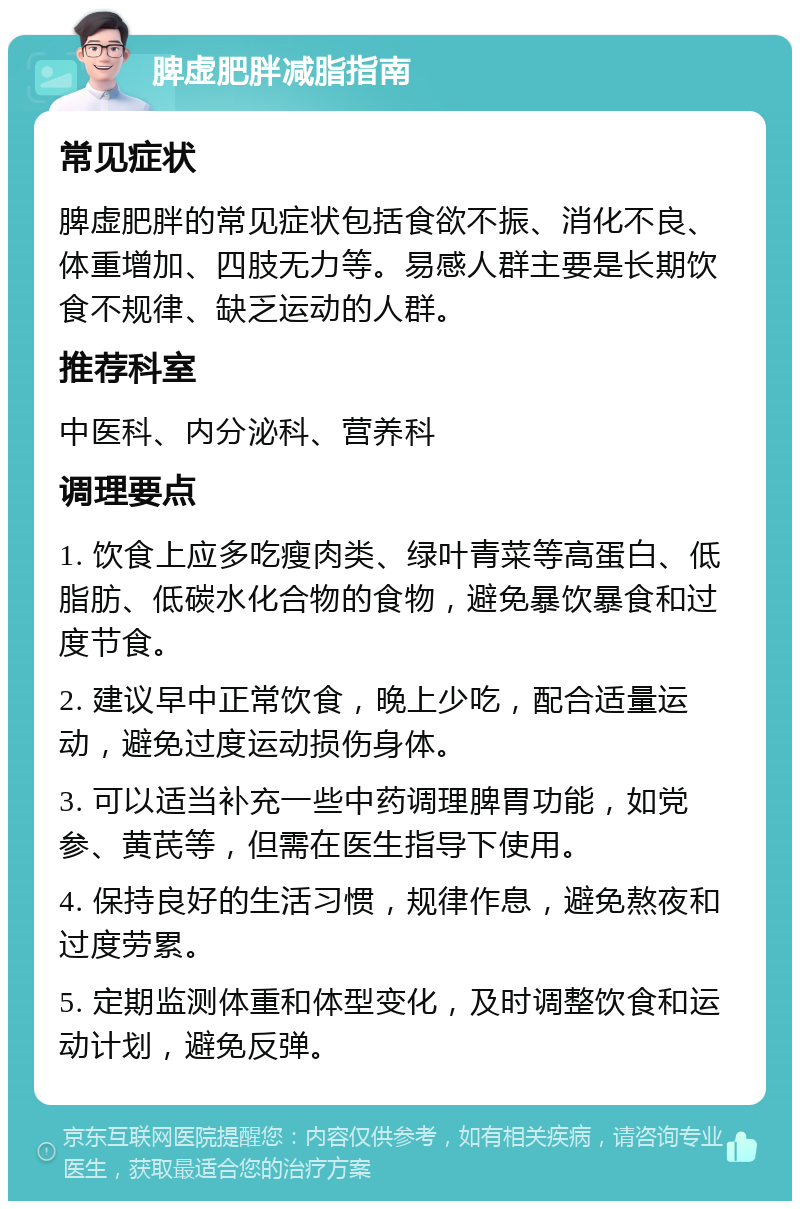 脾虚肥胖减脂指南 常见症状 脾虚肥胖的常见症状包括食欲不振、消化不良、体重增加、四肢无力等。易感人群主要是长期饮食不规律、缺乏运动的人群。 推荐科室 中医科、内分泌科、营养科 调理要点 1. 饮食上应多吃瘦肉类、绿叶青菜等高蛋白、低脂肪、低碳水化合物的食物，避免暴饮暴食和过度节食。 2. 建议早中正常饮食，晚上少吃，配合适量运动，避免过度运动损伤身体。 3. 可以适当补充一些中药调理脾胃功能，如党参、黄芪等，但需在医生指导下使用。 4. 保持良好的生活习惯，规律作息，避免熬夜和过度劳累。 5. 定期监测体重和体型变化，及时调整饮食和运动计划，避免反弹。