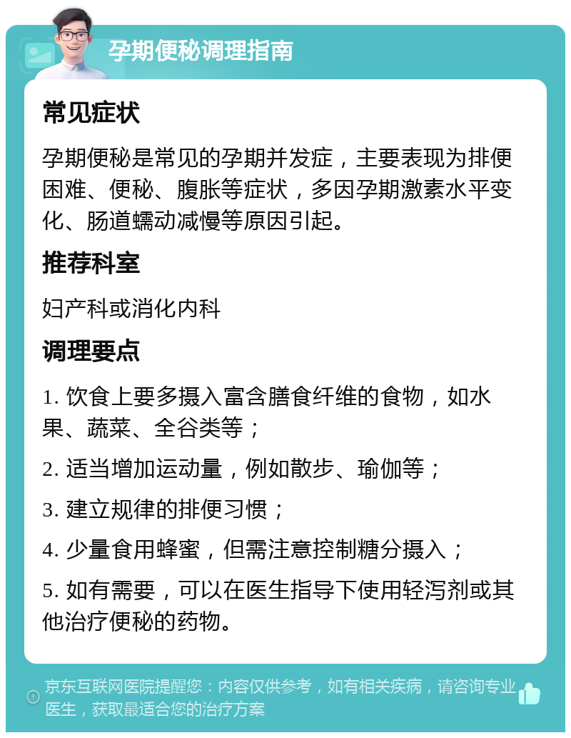 孕期便秘调理指南 常见症状 孕期便秘是常见的孕期并发症，主要表现为排便困难、便秘、腹胀等症状，多因孕期激素水平变化、肠道蠕动减慢等原因引起。 推荐科室 妇产科或消化内科 调理要点 1. 饮食上要多摄入富含膳食纤维的食物，如水果、蔬菜、全谷类等； 2. 适当增加运动量，例如散步、瑜伽等； 3. 建立规律的排便习惯； 4. 少量食用蜂蜜，但需注意控制糖分摄入； 5. 如有需要，可以在医生指导下使用轻泻剂或其他治疗便秘的药物。