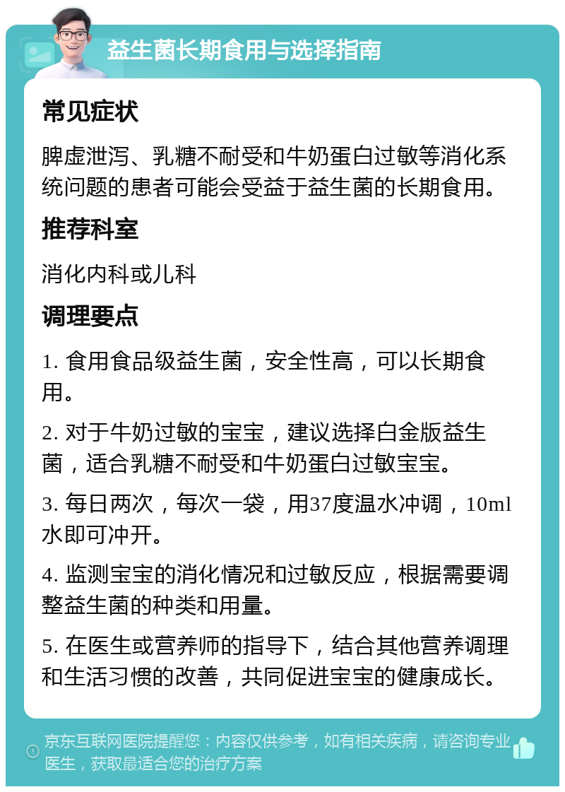 益生菌长期食用与选择指南 常见症状 脾虚泄泻、乳糖不耐受和牛奶蛋白过敏等消化系统问题的患者可能会受益于益生菌的长期食用。 推荐科室 消化内科或儿科 调理要点 1. 食用食品级益生菌，安全性高，可以长期食用。 2. 对于牛奶过敏的宝宝，建议选择白金版益生菌，适合乳糖不耐受和牛奶蛋白过敏宝宝。 3. 每日两次，每次一袋，用37度温水冲调，10ml水即可冲开。 4. 监测宝宝的消化情况和过敏反应，根据需要调整益生菌的种类和用量。 5. 在医生或营养师的指导下，结合其他营养调理和生活习惯的改善，共同促进宝宝的健康成长。