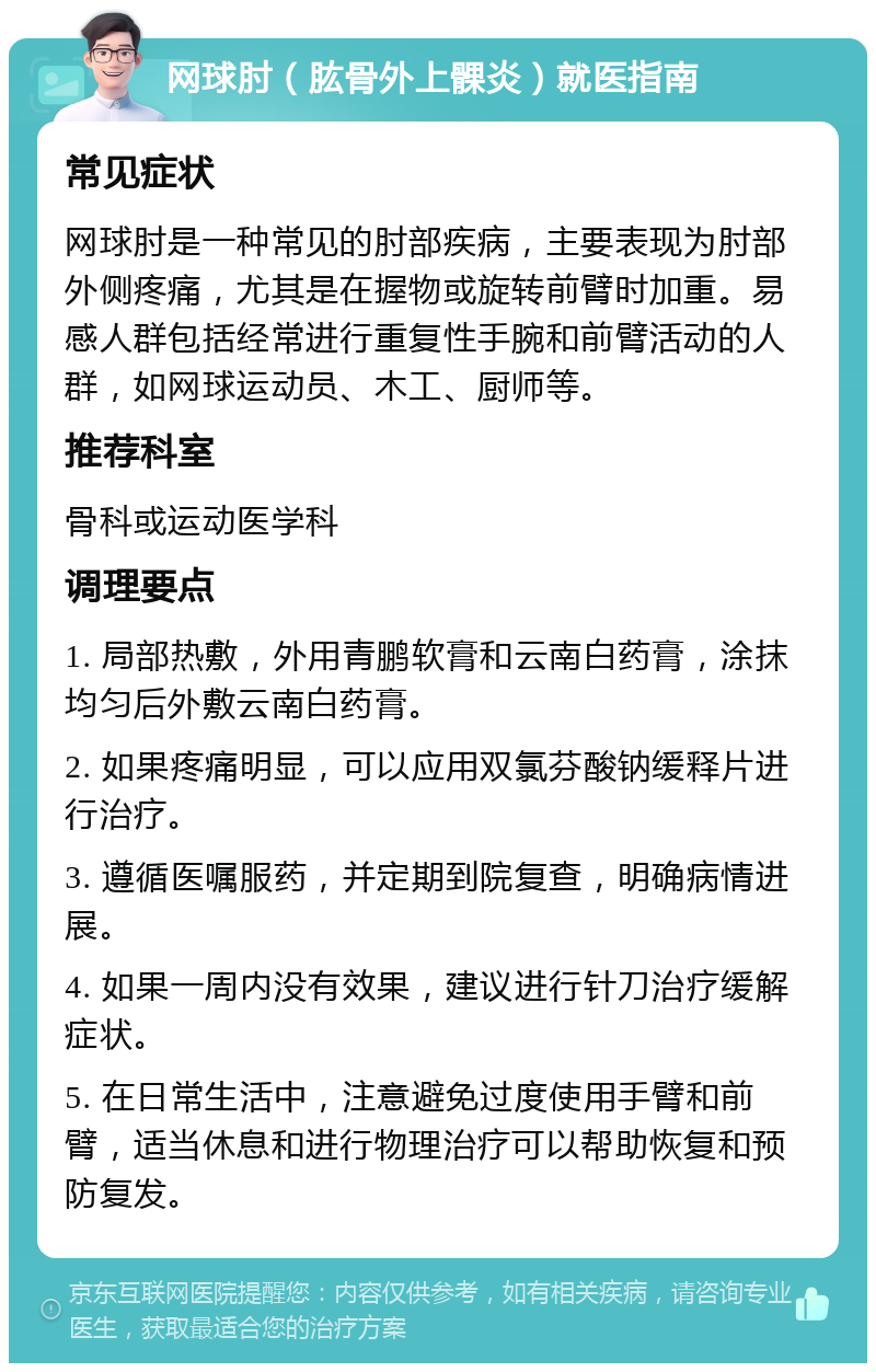 网球肘（肱骨外上髁炎）就医指南 常见症状 网球肘是一种常见的肘部疾病，主要表现为肘部外侧疼痛，尤其是在握物或旋转前臂时加重。易感人群包括经常进行重复性手腕和前臂活动的人群，如网球运动员、木工、厨师等。 推荐科室 骨科或运动医学科 调理要点 1. 局部热敷，外用青鹏软膏和云南白药膏，涂抹均匀后外敷云南白药膏。 2. 如果疼痛明显，可以应用双氯芬酸钠缓释片进行治疗。 3. 遵循医嘱服药，并定期到院复查，明确病情进展。 4. 如果一周内没有效果，建议进行针刀治疗缓解症状。 5. 在日常生活中，注意避免过度使用手臂和前臂，适当休息和进行物理治疗可以帮助恢复和预防复发。