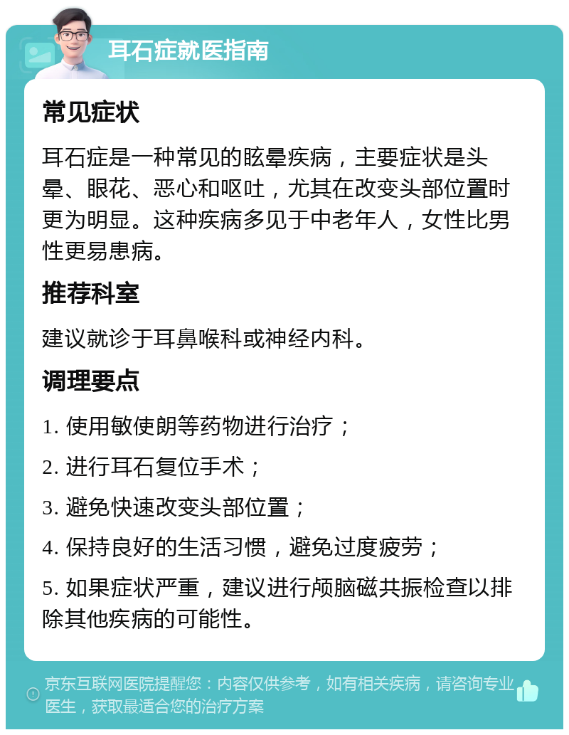 耳石症就医指南 常见症状 耳石症是一种常见的眩晕疾病，主要症状是头晕、眼花、恶心和呕吐，尤其在改变头部位置时更为明显。这种疾病多见于中老年人，女性比男性更易患病。 推荐科室 建议就诊于耳鼻喉科或神经内科。 调理要点 1. 使用敏使朗等药物进行治疗； 2. 进行耳石复位手术； 3. 避免快速改变头部位置； 4. 保持良好的生活习惯，避免过度疲劳； 5. 如果症状严重，建议进行颅脑磁共振检查以排除其他疾病的可能性。