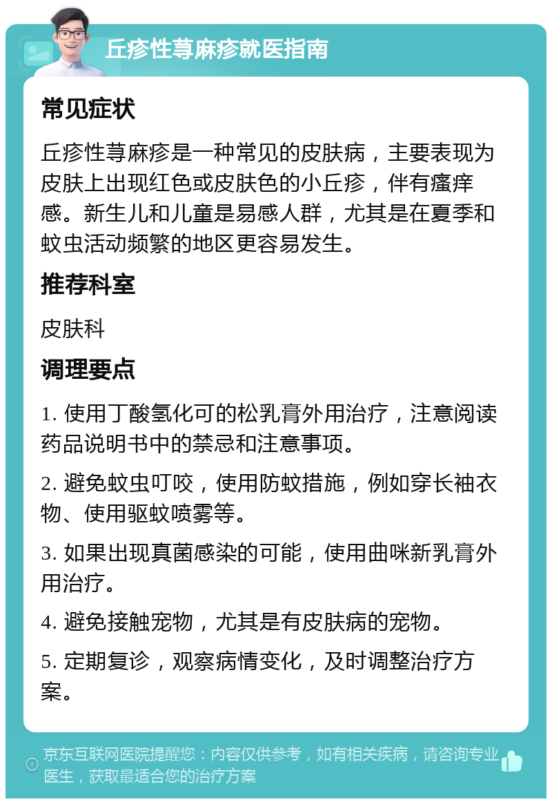 丘疹性荨麻疹就医指南 常见症状 丘疹性荨麻疹是一种常见的皮肤病，主要表现为皮肤上出现红色或皮肤色的小丘疹，伴有瘙痒感。新生儿和儿童是易感人群，尤其是在夏季和蚊虫活动频繁的地区更容易发生。 推荐科室 皮肤科 调理要点 1. 使用丁酸氢化可的松乳膏外用治疗，注意阅读药品说明书中的禁忌和注意事项。 2. 避免蚊虫叮咬，使用防蚊措施，例如穿长袖衣物、使用驱蚊喷雾等。 3. 如果出现真菌感染的可能，使用曲咪新乳膏外用治疗。 4. 避免接触宠物，尤其是有皮肤病的宠物。 5. 定期复诊，观察病情变化，及时调整治疗方案。