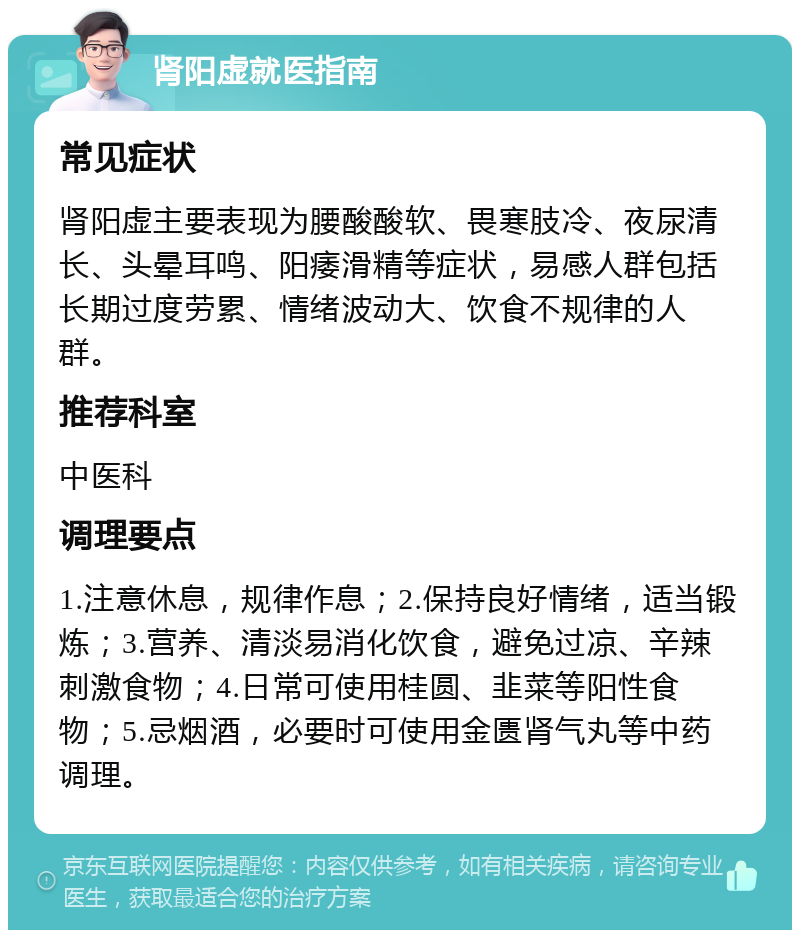 肾阳虚就医指南 常见症状 肾阳虚主要表现为腰酸酸软、畏寒肢冷、夜尿清长、头晕耳鸣、阳痿滑精等症状，易感人群包括长期过度劳累、情绪波动大、饮食不规律的人群。 推荐科室 中医科 调理要点 1.注意休息，规律作息；2.保持良好情绪，适当锻炼；3.营养、清淡易消化饮食，避免过凉、辛辣刺激食物；4.日常可使用桂圆、韭菜等阳性食物；5.忌烟酒，必要时可使用金匮肾气丸等中药调理。